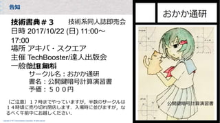 Copyright © NTT Communications Corporation. All rights reserved.
告知
技術書典＃３
日時 2017/10/22 (日) 11:00〜
17:00
場所 アキバ・スクエア
主催 TechBooster/達人出版会
一般参加 無料
技術系同人誌即売会
出展案内
サークル名：おかか通研
書名：公開鍵暗号計算演習書
予価：５００円
（ご注意）１７時までやっていますが，半数のサークルは
１４時頃に売り切れ閉店します．入場時に並びますが，な
るべく午前中にお越しください．
 