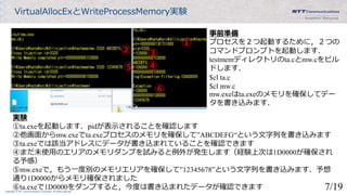 Copyright © NTT Communications Corporation. All rights reserved.
VirtualAllocExとWriteProcessMemory実験
①
② ③
④⑤
⑥
事前準備
プロセスを２つ起動するために，２つの
コマンドプロンプトを起動します．
testmemディレクトリのta.cとmw.cをビル
ドします．
$cl ta.c
$cl mw.c
mw.exeはta.exeのメモリを確保してデー
タを書き込みます．
実験
①ta.exeを起動します．pidが表示されることを確認します
②他画面からmw.exeでta.exeプロセスのメモリを確保して”ABCDEFG“という文字列を書き込みます
③ta.exeでは該当アドレスにデータが書き込まれていることを確認できます
④まだ未使用のエリアのメモリダンプを試みると例外が発生します（経験上次は1D0000が確保され
る予感）
⑤mw.exeで，もう一度別のメモリエリアを確保して”12345678”という文字列を書き込みます．予想
通り1D0000からメモリ確保されました
⑥ta.exeで1D0000をダンプすると，今度は書き込まれたデータが確認できます 7/19
 