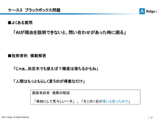 27©2017 Ridge-i All Rights Reserved.
ケース３ ブラックボックス問題
■よくある質問
「AIが理由を説明できないと、問い合わせがあった時に困る」
「じゃぁ、決定木でも使えば？精度は落ちるかもね」
■技術者的 模範解答
囲碁有段者 実際の解説
「単純にして荒々しい一手」 、 「そこの１目が厚いと思ったので」
「人間はもっともらしく言うのが得意なだけ」
 