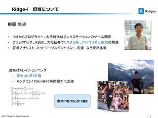 5©2017 Ridge-i All Rights Reserved.
Ridge-i 担当について
柳原 尚史
• 小４からプログラマー。大学時代はプレイステーションのゲーム開発
• ブラックロック、HSBC、大和証券でリスク分析、アルゴリズム取引の開発
• 証券アナリスト、ネットワークスペシャリスト、宅建 など資格多数
趣味はトレイルランニング
 富士山1日3往復
 モンブラン170Kmを45時間寝ずに走破
数式に眠くならない強さ
 