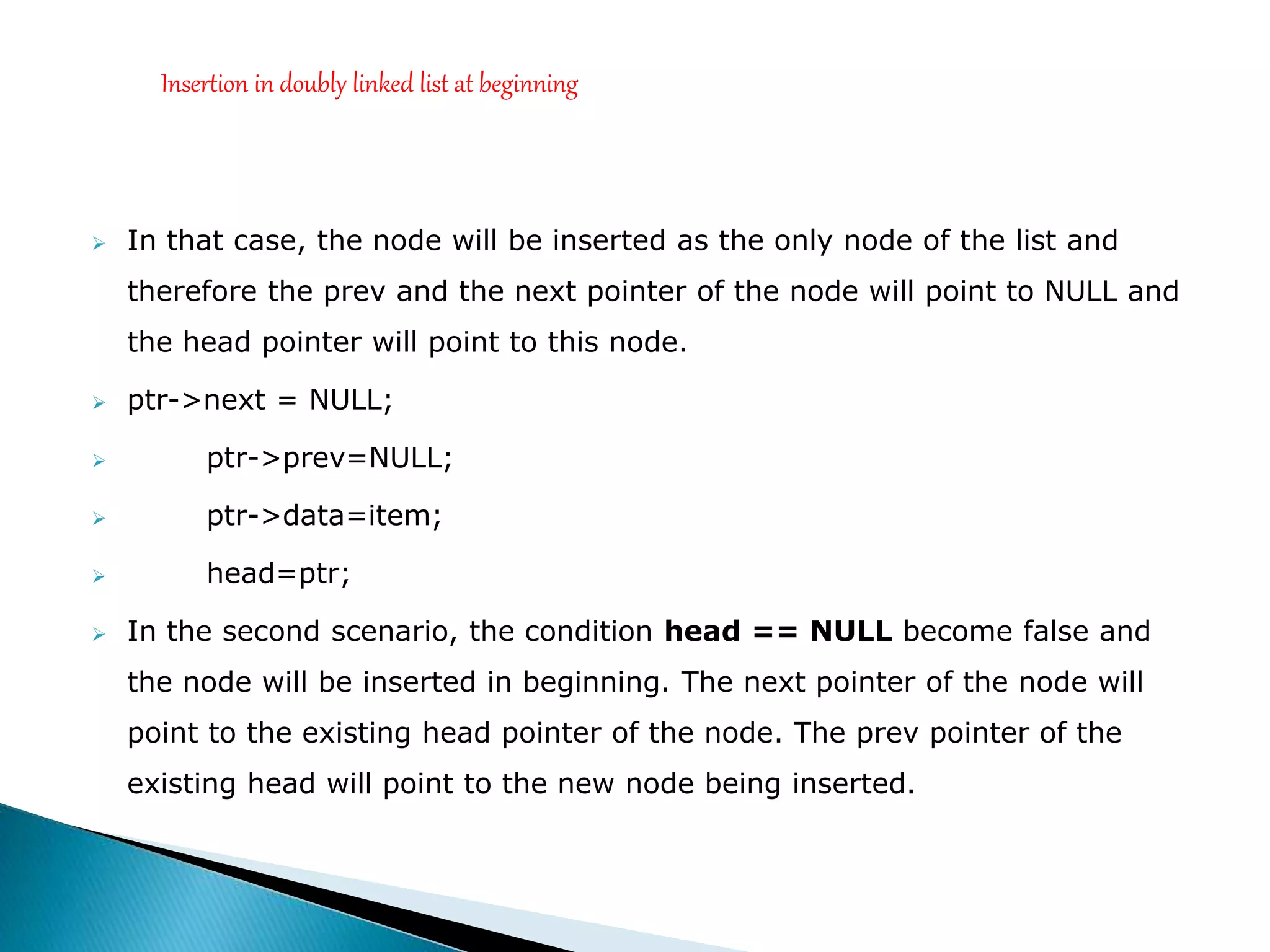  In that case, the node will be inserted as the only node of the list and
therefore the prev and the next pointer of the node will point to NULL and
the head pointer will point to this node.
 ptr->next = NULL;
 ptr->prev=NULL;
 ptr->data=item;
 head=ptr;
 In the second scenario, the condition head == NULL become false and
the node will be inserted in beginning. The next pointer of the node will
point to the existing head pointer of the node. The prev pointer of the
existing head will point to the new node being inserted.
Insertion in doubly linked list at beginning
 