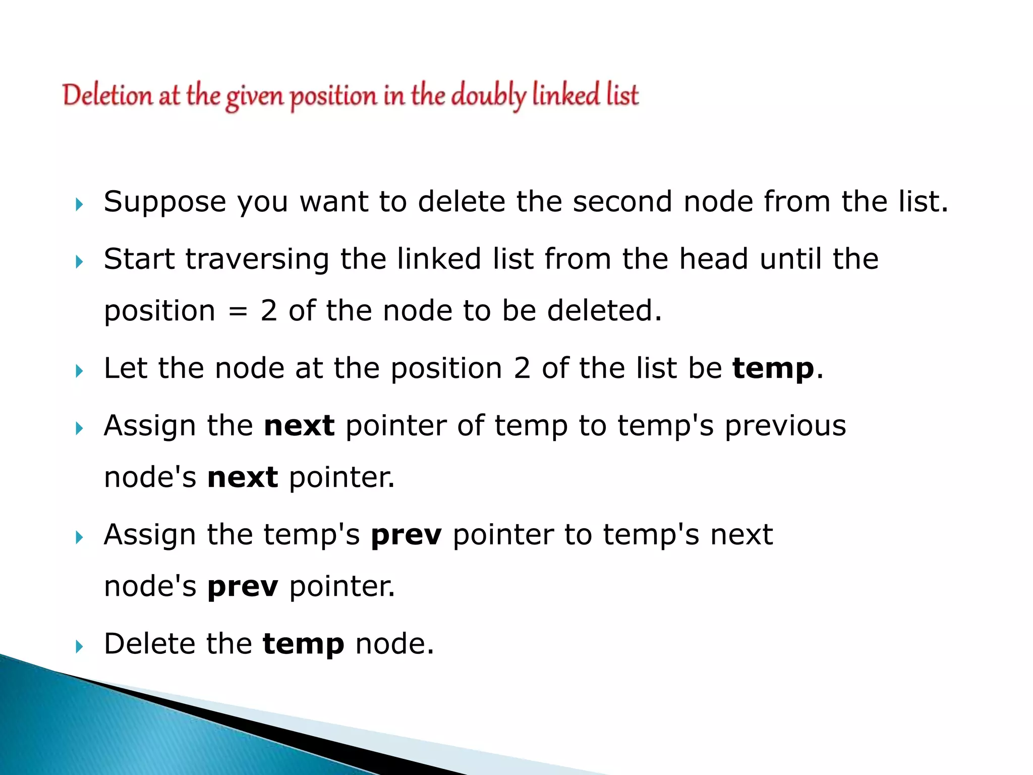  Suppose you want to delete the second node from the list.
 Start traversing the linked list from the head until the
position = 2 of the node to be deleted.
 Let the node at the position 2 of the list be temp.
 Assign the next pointer of temp to temp's previous
node's next pointer.
 Assign the temp's prev pointer to temp's next
node's prev pointer.
 Delete the temp node.
 