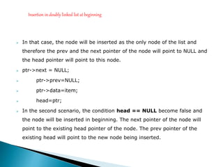  In that case, the node will be inserted as the only node of the list and
therefore the prev and the next pointer of the node will point to NULL and
the head pointer will point to this node.
 ptr->next = NULL;
 ptr->prev=NULL;
 ptr->data=item;
 head=ptr;
 In the second scenario, the condition head == NULL become false and
the node will be inserted in beginning. The next pointer of the node will
point to the existing head pointer of the node. The prev pointer of the
existing head will point to the new node being inserted.
Insertion in doubly linked list at beginning
 