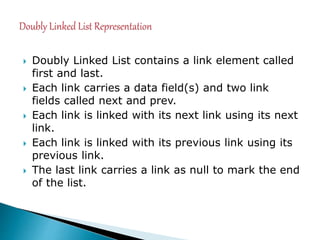  Doubly Linked List contains a link element called
first and last.
 Each link carries a data field(s) and two link
fields called next and prev.
 Each link is linked with its next link using its next
link.
 Each link is linked with its previous link using its
previous link.
 The last link carries a link as null to mark the end
of the list.
 