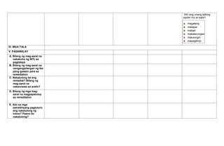 Alin ang unang tatlong
pipiliin mo at bakit?
magalang
matapat
mabait
makatarungan
matulungin
mapagtimpi
IV. MGA TALA
V. PAGNINILAY
A. Bilang ng mag-aaral na
nakakuha ng 80% sa
pagtataya
B. Bilang ng mag-aaral na
nangangailangan ng iba
pang gawain para sa
remediation
C. Nakatulong ba ang
remedial? Bilang ng
mag-aaral na
nakaunawa sa aralin?
D. Bilang ng mga mag-
aaral na magpapatuloy
sa remediation
E. Alin sa mga
estratihiyang pagtuturo
ang nakatulong ng
lubos? Paano ito
nakatulong?
 