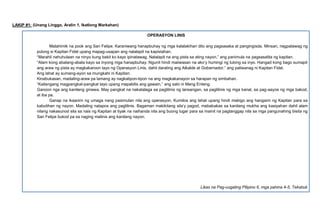 LAKIP #1: (Unang Linggo, Aralin 1, Ikatlong Markahan)
OPERASYON LINIS
Matahimik na pook ang San Felipe. Karaniwang hanapbuhay ng mga kalalakihan dito ang pagsasaka at pangingisda. Minsan, nagpatawag ng
pulong si Kapitan Fidel upang mapag-usapan ang nalalapit na kapistahan.
“Marahil nahuhulaan na ninyo kung bakit ko kayo ipinatawag. Nalalapit na ang pista sa ating nayon,” ang panimula na pagsasalita ng kapitan.
“Alam kong abalang-abala kayo sa inyong mga hanapbuhay. Ngunit hindi maiiwasan na ako’y humingi ng tulong sa inyo. Hangad kong bago sumapit
ang araw ng pista ay magkakaroon tayo ng Operasyon Linis, dahil darating ang Alkalde at Gobernador,” ang paliwanag ni Kapitan Fidel.
Ang lahat ay sumang-ayon sa mungkahi ni Kapitan.
Kinabukasan, madaling-araw pa lamang ay nagkatipon-tipon na ang magkakanayon sa harapan ng simbahan.
“Kailangang magpangkat-pangkat tayo upang mapabilis ang gawain,” ang sabi ni Mang Enteng.
Ganoon nga ang kanilang ginawa. May pangkat na nakatalaga sa paglilinis ng lansangan, sa paglilinis ng mga kanal, sa pag-aayos ng mga bakod,
at iba pa.
Ganap na ikaanim ng umaga nang pasimulan nila ang operasyon. Kumilos ang lahat upang hindi mabigo ang hangarin ng Kapitan para sa
kabutihan ng nayon. Madaling natapos ang paglilinis. Bagaman makikitang sila’y pagod, mababakas sa kanilang mukha ang kasiyahan dahil alam
nilang nakasunod sila sa nais ng Kapitan at tiyak na naihanda nila ang buong lugar para sa mainit na pagtanggap nila sa mga pangunahing bisita ng
San Felipe bukod pa sa naging malinis ang kanilang nayon.
Likas na Pag-uugaling Pilipino 6, mga pahina 4-5, Teksbuk
 