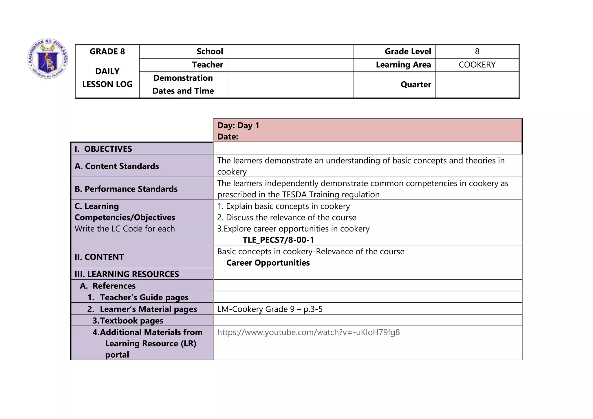 Day: Day 1
Date:
I. OBJECTIVES
A. Content Standards
The learners demonstrate an understanding of basic concepts and theories in
cookery
B. Performance Standards
The learners independently demonstrate common competencies in cookery as
prescribed in the TESDA Training regulation
C. Learning
Competencies/Objectives
Write the LC Code for each
1. Explain basic concepts in cookery
2. Discuss the relevance of the course
3.Explore career opportunities in cookery
TLE_PECS7/8-00-1
II. CONTENT
Basic concepts in cookery-Relevance of the course
Career Opportunities
III. LEARNING RESOURCES
A. References
1. Teacher’s Guide pages
2. Learner’s Material pages LM-Cookery Grade 9 – p.3-5
3.Textbook pages
4.Additional Materials from
Learning Resource (LR)
portal
https://www.youtube.com/watch?v=-uKloH79fg8
GRADE 8
DAILY
LESSON LOG
School Grade Level 8
Teacher Learning Area COOKERY
Demonstration
Dates and Time
Quarter
 
