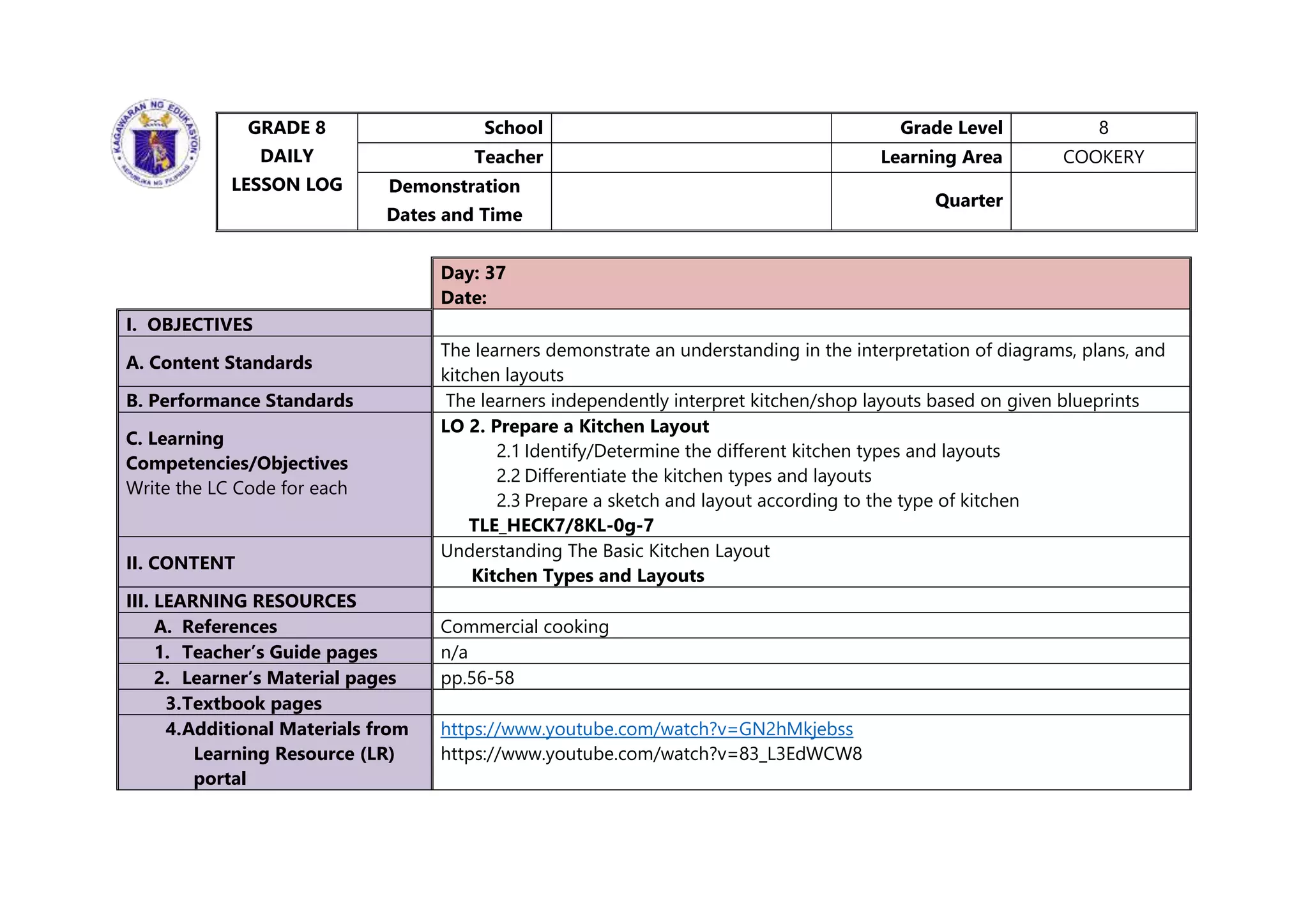 GRADE 8
DAILY
LESSON LOG
School Grade Level 8
Teacher Learning Area COOKERY
Demonstration
Dates and Time
Quarter
Day: 37
Date:
I. OBJECTIVES
A. Content Standards
The learners demonstrate an understanding in the interpretation of diagrams, plans, and
kitchen layouts
B. Performance Standards The learners independently interpret kitchen/shop layouts based on given blueprints
C. Learning
Competencies/Objectives
Write the LC Code for each
LO 2. Prepare a Kitchen Layout
2.1 Identify/Determine the different kitchen types and layouts
2.2 Differentiate the kitchen types and layouts
2.3 Prepare a sketch and layout according to the type of kitchen
TLE_HECK7/8KL-0g-7
II. CONTENT
Understanding The Basic Kitchen Layout
Kitchen Types and Layouts
III. LEARNING RESOURCES
A. References Commercial cooking
1. Teacher’s Guide pages n/a
2. Learner’s Material pages pp.56-58
3.Textbook pages
4.Additional Materials from
Learning Resource (LR)
portal
https://www.youtube.com/watch?v=GN2hMkjebss
https://www.youtube.com/watch?v=83_L3EdWCW8
 
