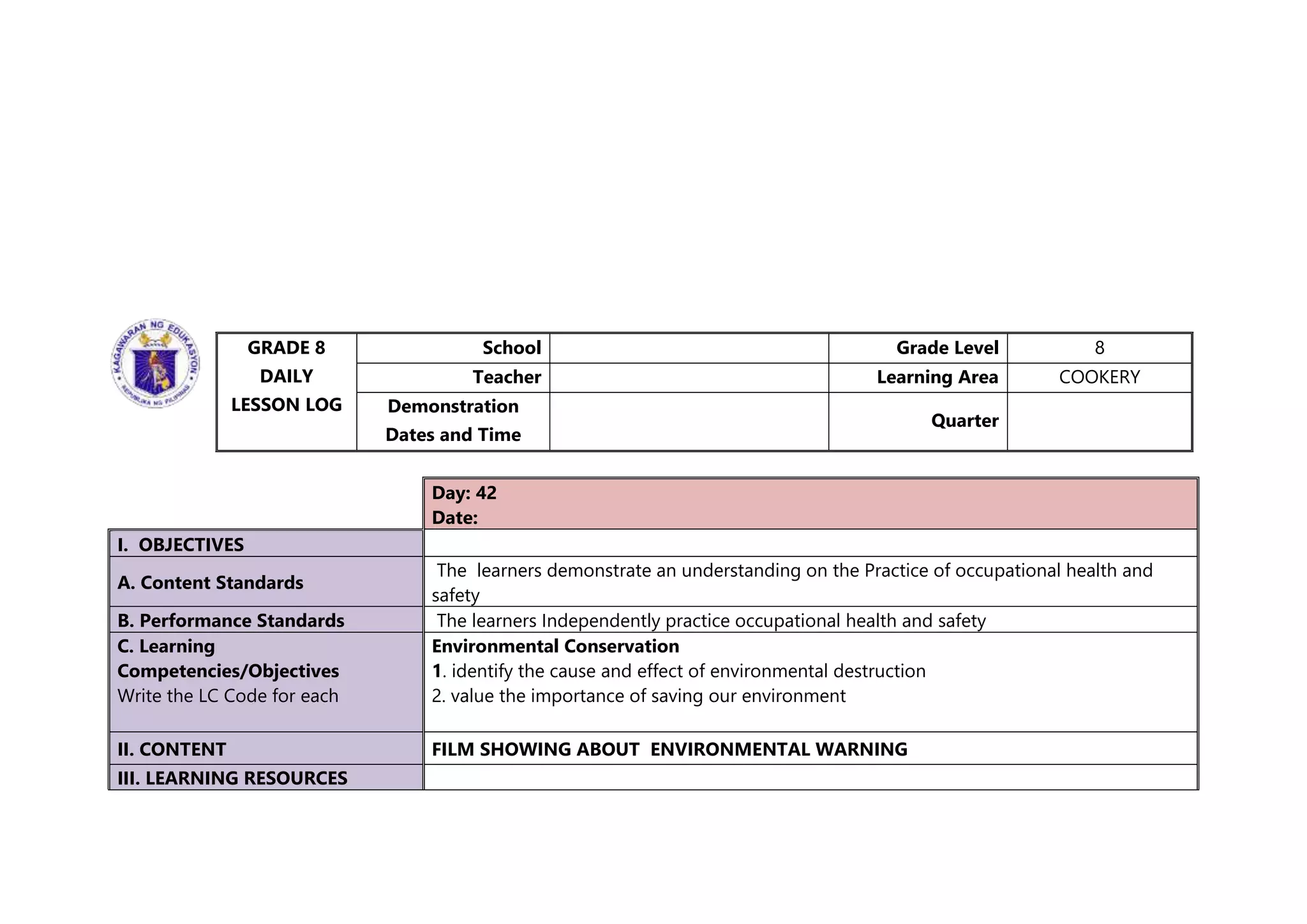 GRADE 8
DAILY
LESSON LOG
School Grade Level 8
Teacher Learning Area COOKERY
Demonstration
Dates and Time
Quarter
Day: 42
Date:
I. OBJECTIVES
A. Content Standards
The learners demonstrate an understanding on the Practice of occupational health and
safety
B. Performance Standards The learners Independently practice occupational health and safety
C. Learning
Competencies/Objectives
Write the LC Code for each
Environmental Conservation
1. identify the cause and effect of environmental destruction
2. value the importance of saving our environment
II. CONTENT FILM SHOWING ABOUT ENVIRONMENTAL WARNING
III. LEARNING RESOURCES
 