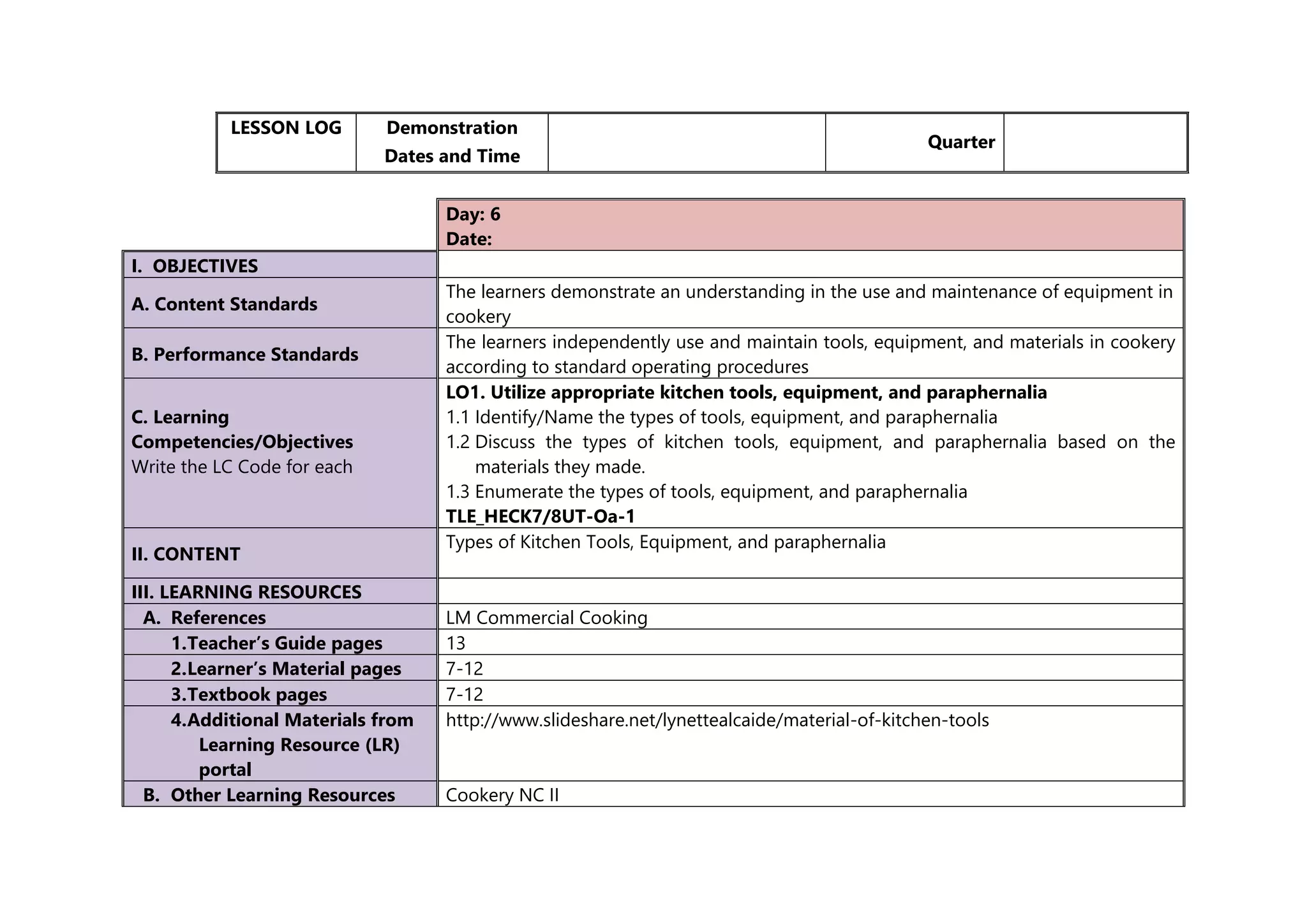 LESSON LOG Demonstration
Dates and Time
Quarter
Day: 6
Date:
I. OBJECTIVES
A. Content Standards
The learners demonstrate an understanding in the use and maintenance of equipment in
cookery
B. Performance Standards
The learners independently use and maintain tools, equipment, and materials in cookery
according to standard operating procedures
C. Learning
Competencies/Objectives
Write the LC Code for each
LO1. Utilize appropriate kitchen tools, equipment, and paraphernalia
1.1 Identify/Name the types of tools, equipment, and paraphernalia
1.2 Discuss the types of kitchen tools, equipment, and paraphernalia based on the
materials they made.
1.3 Enumerate the types of tools, equipment, and paraphernalia
TLE_HECK7/8UT-Oa-1
II. CONTENT
Types of Kitchen Tools, Equipment, and paraphernalia
III. LEARNING RESOURCES
A. References LM Commercial Cooking
1.Teacher’s Guide pages 13
2.Learner’s Material pages 7-12
3.Textbook pages 7-12
4.Additional Materials from
Learning Resource (LR)
portal
http://www.slideshare.net/lynettealcaide/material-of-kitchen-tools
B. Other Learning Resources Cookery NC II
 