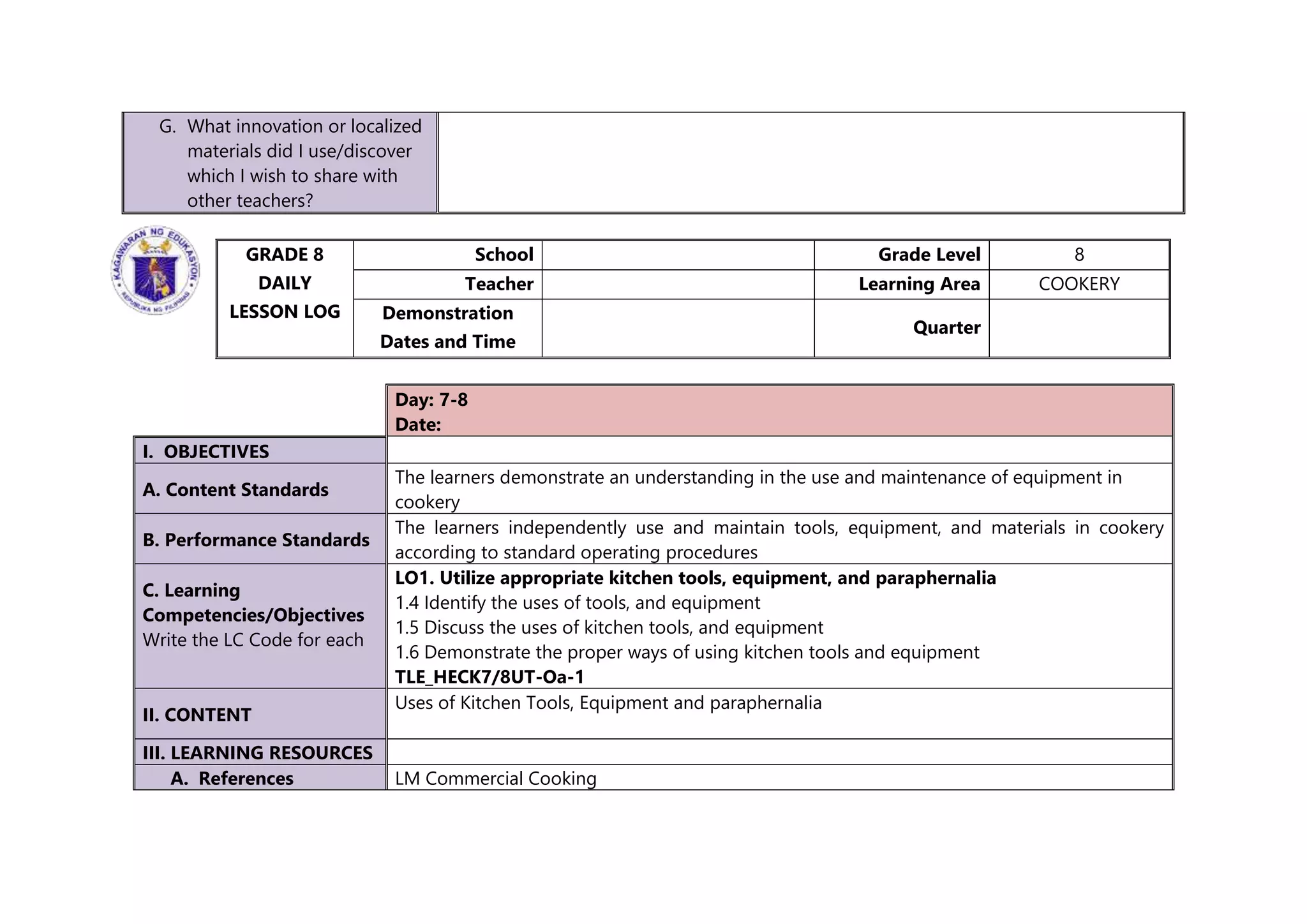 G. What innovation or localized
materials did I use/discover
which I wish to share with
other teachers?
GRADE 8
DAILY
LESSON LOG
School Grade Level 8
Teacher Learning Area COOKERY
Demonstration
Dates and Time
Quarter
Day: 7-8
Date:
I. OBJECTIVES
A. Content Standards
The learners demonstrate an understanding in the use and maintenance of equipment in
cookery
B. Performance Standards
The learners independently use and maintain tools, equipment, and materials in cookery
according to standard operating procedures
C. Learning
Competencies/Objectives
Write the LC Code for each
LO1. Utilize appropriate kitchen tools, equipment, and paraphernalia
1.4 Identify the uses of tools, and equipment
1.5 Discuss the uses of kitchen tools, and equipment
1.6 Demonstrate the proper ways of using kitchen tools and equipment
TLE_HECK7/8UT-Oa-1
II. CONTENT
Uses of Kitchen Tools, Equipment and paraphernalia
III. LEARNING RESOURCES
A. References LM Commercial Cooking
 