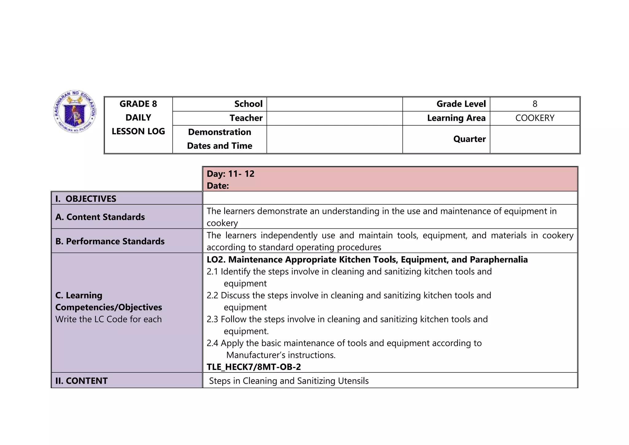 GRADE 8
DAILY
LESSON LOG
School Grade Level 8
Teacher Learning Area COOKERY
Demonstration
Dates and Time
Quarter
Day: 11- 12
Date:
I. OBJECTIVES
A. Content Standards
The learners demonstrate an understanding in the use and maintenance of equipment in
cookery
B. Performance Standards
The learners independently use and maintain tools, equipment, and materials in cookery
according to standard operating procedures
C. Learning
Competencies/Objectives
Write the LC Code for each
LO2. Maintenance Appropriate Kitchen Tools, Equipment, and Paraphernalia
2.1 Identify the steps involve in cleaning and sanitizing kitchen tools and
equipment
2.2 Discuss the steps involve in cleaning and sanitizing kitchen tools and
equipment
2.3 Follow the steps involve in cleaning and sanitizing kitchen tools and
equipment.
2.4 Apply the basic maintenance of tools and equipment according to
Manufacturer’s instructions.
TLE_HECK7/8MT-OB-2
II. CONTENT Steps in Cleaning and Sanitizing Utensils
 