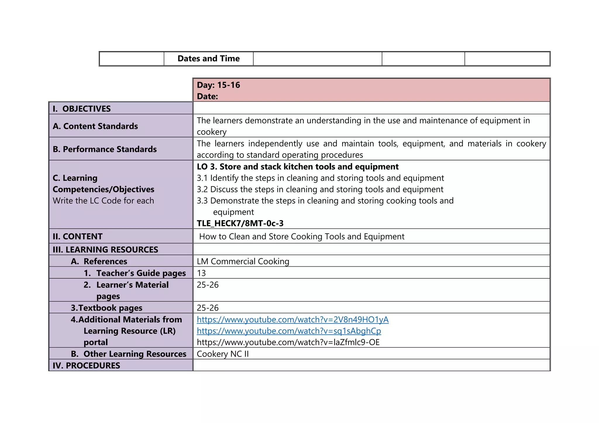 Dates and Time
Day: 15-16
Date:
I. OBJECTIVES
A. Content Standards
The learners demonstrate an understanding in the use and maintenance of equipment in
cookery
B. Performance Standards
The learners independently use and maintain tools, equipment, and materials in cookery
according to standard operating procedures
C. Learning
Competencies/Objectives
Write the LC Code for each
LO 3. Store and stack kitchen tools and equipment
3.1 Identify the steps in cleaning and storing tools and equipment
3.2 Discuss the steps in cleaning and storing tools and equipment
3.3 Demonstrate the steps in cleaning and storing cooking tools and
equipment
TLE_HECK7/8MT-0c-3
II. CONTENT How to Clean and Store Cooking Tools and Equipment
III. LEARNING RESOURCES
A. References LM Commercial Cooking
1. Teacher’s Guide pages 13
2. Learner’s Material
pages
25-26
3.Textbook pages 25-26
4.Additional Materials from
Learning Resource (LR)
portal
https://www.youtube.com/watch?v=2V8n49HO1yA
https://www.youtube.com/watch?v=sq1sAbghCp
https://www.youtube.com/watch?v=laZfmlc9-OE
B. Other Learning Resources Cookery NC II
IV. PROCEDURES
 