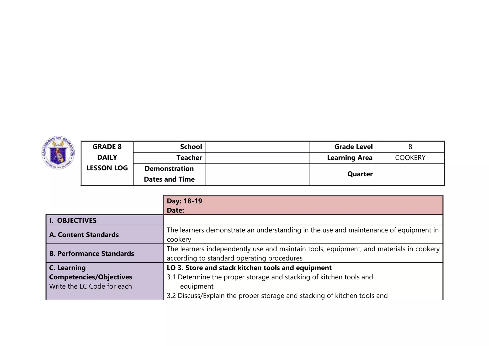 GRADE 8
DAILY
LESSON LOG
School Grade Level 8
Teacher Learning Area COOKERY
Demonstration
Dates and Time
Quarter
Day: 18-19
Date:
I. OBJECTIVES
A. Content Standards
The learners demonstrate an understanding in the use and maintenance of equipment in
cookery
B. Performance Standards
The learners independently use and maintain tools, equipment, and materials in cookery
according to standard operating procedures
C. Learning
Competencies/Objectives
Write the LC Code for each
LO 3. Store and stack kitchen tools and equipment
3.1 Determine the proper storage and stacking of kitchen tools and
equipment
3.2 Discuss/Explain the proper storage and stacking of kitchen tools and
 