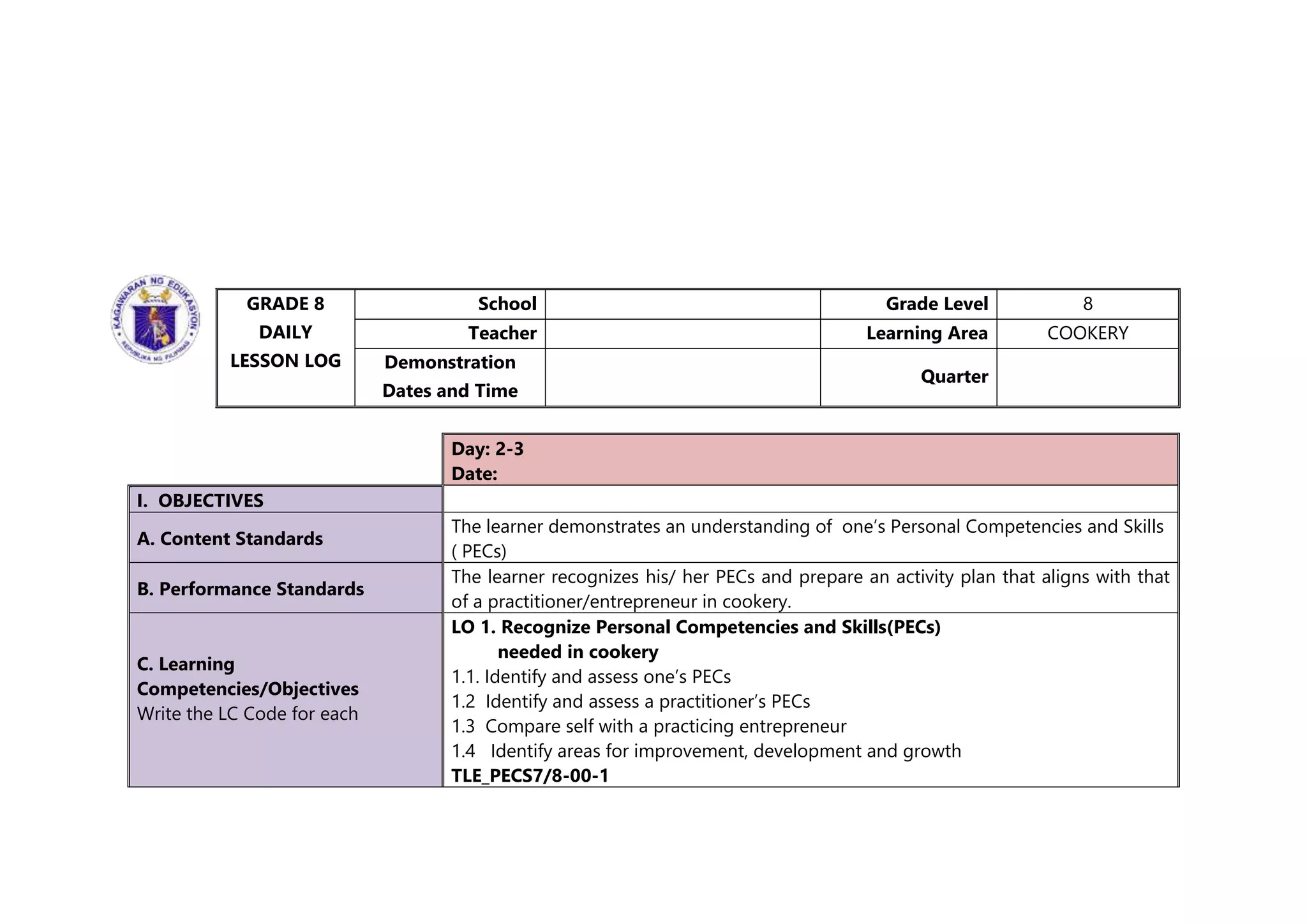 GRADE 8
DAILY
LESSON LOG
School Grade Level 8
Teacher Learning Area COOKERY
Demonstration
Dates and Time
Quarter
Day: 2-3
Date:
I. OBJECTIVES
A. Content Standards
The learner demonstrates an understanding of one’s Personal Competencies and Skills
( PECs)
B. Performance Standards
The learner recognizes his/ her PECs and prepare an activity plan that aligns with that
of a practitioner/entrepreneur in cookery.
C. Learning
Competencies/Objectives
Write the LC Code for each
LO 1. Recognize Personal Competencies and Skills(PECs)
needed in cookery
1.1. Identify and assess one’s PECs
1.2 Identify and assess a practitioner’s PECs
1.3 Compare self with a practicing entrepreneur
1.4 Identify areas for improvement, development and growth
TLE_PECS7/8-00-1
 