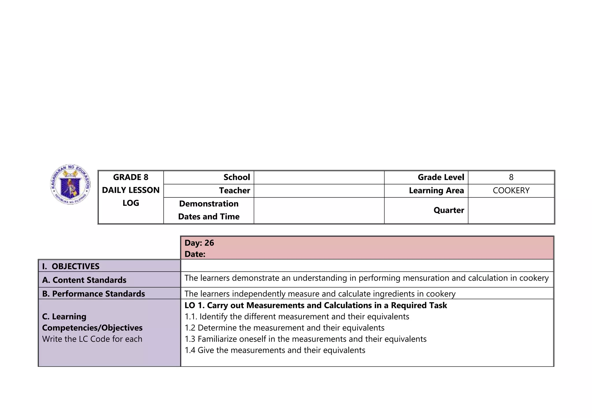 GRADE 8
DAILY LESSON
LOG
School Grade Level 8
Teacher Learning Area COOKERY
Demonstration
Dates and Time
Quarter
Day: 26
Date:
I. OBJECTIVES
A. Content Standards The learners demonstrate an understanding in performing mensuration and calculation in cookery
B. Performance Standards The learners independently measure and calculate ingredients in cookery
C. Learning
Competencies/Objectives
Write the LC Code for each
LO 1. Carry out Measurements and Calculations in a Required Task
1.1. Identify the different measurement and their equivalents
1.2 Determine the measurement and their equivalents
1.3 Familiarize oneself in the measurements and their equivalents
1.4 Give the measurements and their equivalents
 