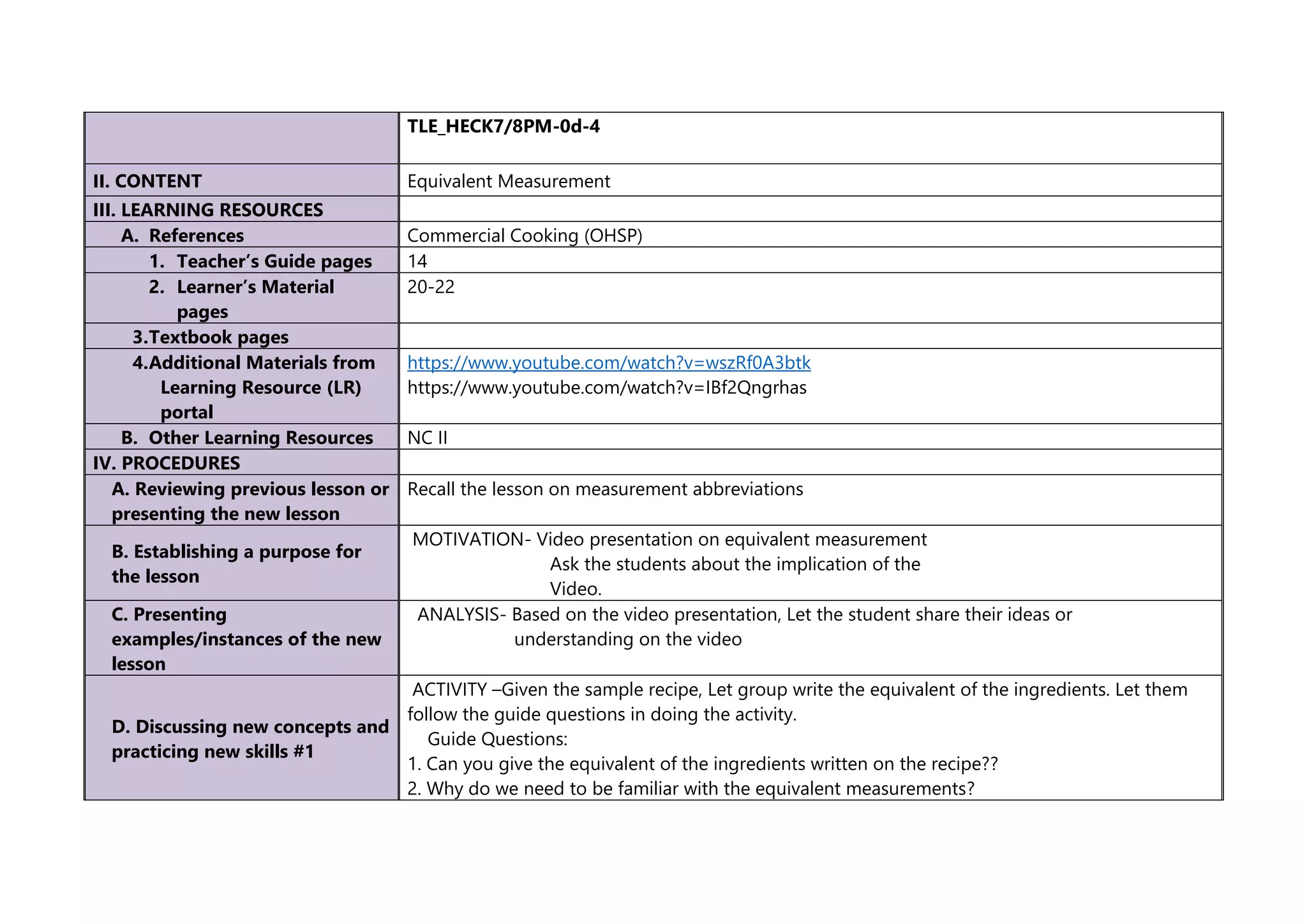 TLE_HECK7/8PM-0d-4
II. CONTENT Equivalent Measurement
III. LEARNING RESOURCES
A. References Commercial Cooking (OHSP)
1. Teacher’s Guide pages 14
2. Learner’s Material
pages
20-22
3.Textbook pages
4.Additional Materials from
Learning Resource (LR)
portal
https://www.youtube.com/watch?v=wszRf0A3btk
https://www.youtube.com/watch?v=IBf2Qngrhas
B. Other Learning Resources NC II
IV. PROCEDURES
A. Reviewing previous lesson or
presenting the new lesson
Recall the lesson on measurement abbreviations
B. Establishing a purpose for
the lesson
MOTIVATION- Video presentation on equivalent measurement
Ask the students about the implication of the
Video.
C. Presenting
examples/instances of the new
lesson
ANALYSIS- Based on the video presentation, Let the student share their ideas or
understanding on the video
D. Discussing new concepts and
practicing new skills #1
ACTIVITY –Given the sample recipe, Let group write the equivalent of the ingredients. Let them
follow the guide questions in doing the activity.
Guide Questions:
1. Can you give the equivalent of the ingredients written on the recipe??
2. Why do we need to be familiar with the equivalent measurements?
 