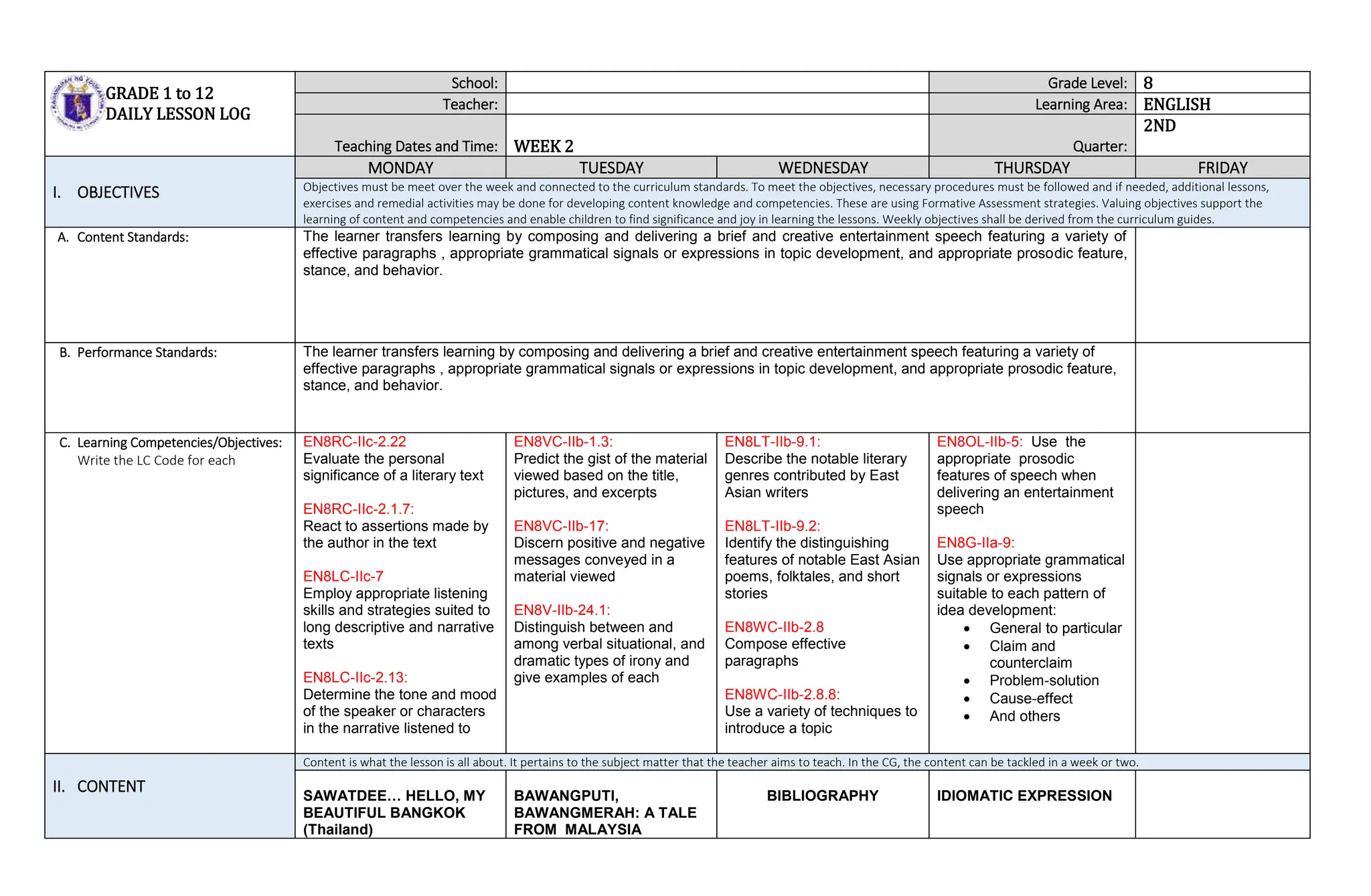 GRADE 1 to 12
DAILY LESSON LOG
School: Grade Level: 8
Teacher: Learning Area: ENGLISH
Teaching Dates and Time: WEEK 2 Quarter:
2ND
I. OBJECTIVES
MONDAY TUESDAY WEDNESDAY THURSDAY FRIDAY
Objectives must be meet over the week and connected to the curriculum standards. To meet the objectives, necessary procedures must be followed and if needed, additional lessons,
exercises and remedial activities may be done for developing content knowledge and competencies. These are using Formative Assessment strategies. Valuing objectives support the
learning of content and competencies and enable children to find significance and joy in learning the lessons. Weekly objectives shall be derived from the curriculum guides.
A. Content Standards: The learner transfers learning by composing and delivering a brief and creative entertainment speech featuring a variety of
effective paragraphs , appropriate grammatical signals or expressions in topic development, and appropriate prosodic feature,
stance, and behavior.
B. Performance Standards: The learner transfers learning by composing and delivering a brief and creative entertainment speech featuring a variety of
effective paragraphs , appropriate grammatical signals or expressions in topic development, and appropriate prosodic feature,
stance, and behavior.
C. Learning Competencies/Objectives:
Write the LC Code for each
EN8RC-IIc-2.22
Evaluate the personal
significance of a literary text
EN8RC-IIc-2.1.7:
React to assertions made by
the author in the text
EN8LC-IIc-7
Employ appropriate listening
skills and strategies suited to
long descriptive and narrative
texts
EN8LC-IIc-2.13:
Determine the tone and mood
of the speaker or characters
in the narrative listened to
EN8VC-IIb-1.3:
Predict the gist of the material
viewed based on the title,
pictures, and excerpts
EN8VC-IIb-17:
Discern positive and negative
messages conveyed in a
material viewed
EN8V-IIb-24.1:
Distinguish between and
among verbal situational, and
dramatic types of irony and
give examples of each
EN8LT-IIb-9.1:
Describe the notable literary
genres contributed by East
Asian writers
EN8LT-IIb-9.2:
Identify the distinguishing
features of notable East Asian
poems, folktales, and short
stories
EN8WC-IIb-2.8
Compose effective
paragraphs
EN8WC-IIb-2.8.8:
Use a variety of techniques to
introduce a topic
EN8OL-IIb-5: Use the
appropriate prosodic
features of speech when
delivering an entertainment
speech
EN8G-IIa-9:
Use appropriate grammatical
signals or expressions
suitable to each pattern of
idea development:
 General to particular
 Claim and
counterclaim
 Problem-solution
 Cause-effect
 And others
II. CONTENT
Content is what the lesson is all about. It pertains to the subject matter that the teacher aims to teach. In the CG, the content can be tackled in a week or two.
SAWATDEE… HELLO, MY
BEAUTIFUL BANGKOK
(Thailand)
BAWANGPUTI,
BAWANGMERAH: A TALE
FROM MALAYSIA
BIBLIOGRAPHY IDIOMATIC EXPRESSION
 