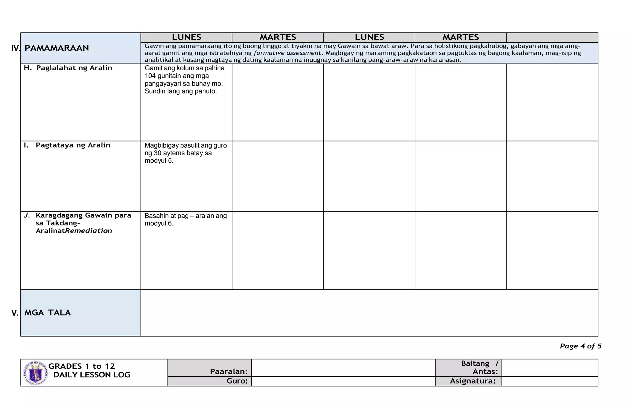 IV.
V.
Page 4 of 5
GRADES 1 to 12
DAILY LESSON LOG Paaralan:
Baitang /
Antas:
Guro: Asignatura:
PAMAMARAAN
LUNES MARTES LUNES MARTES
Gawin ang pamamaraang ito ng buong linggo at tiyakin na may Gawain sa bawat araw. Para sa holistikong pagkahubog, gabayan ang mga amg-
aaral gamit ang mga istratehiya ng formative assessment. Magbigay ng maraming pagkakataon sa pagtuklas ng bagong kaalaman, mag-isip ng
analitikal at kusang magtaya ng dating kaalaman na inuugnay sa kanilang pang-araw-araw na karanasan.
H. Paglalahat ng Aralin Gamit ang kolum sa pahina
104 gunitain ang mga
pangayayari sa buhay mo.
Sundin lang ang panuto.
I. Pagtataya ng Aralin Magbibigay pasulit ang guro
ng 30 aytems batay sa
modyul 5.
J. Karagdagang Gawain para
sa Takdang-
AralinatRemediation
Basahin at pag – aralan ang
modyul 6.
MGA TALA
 
