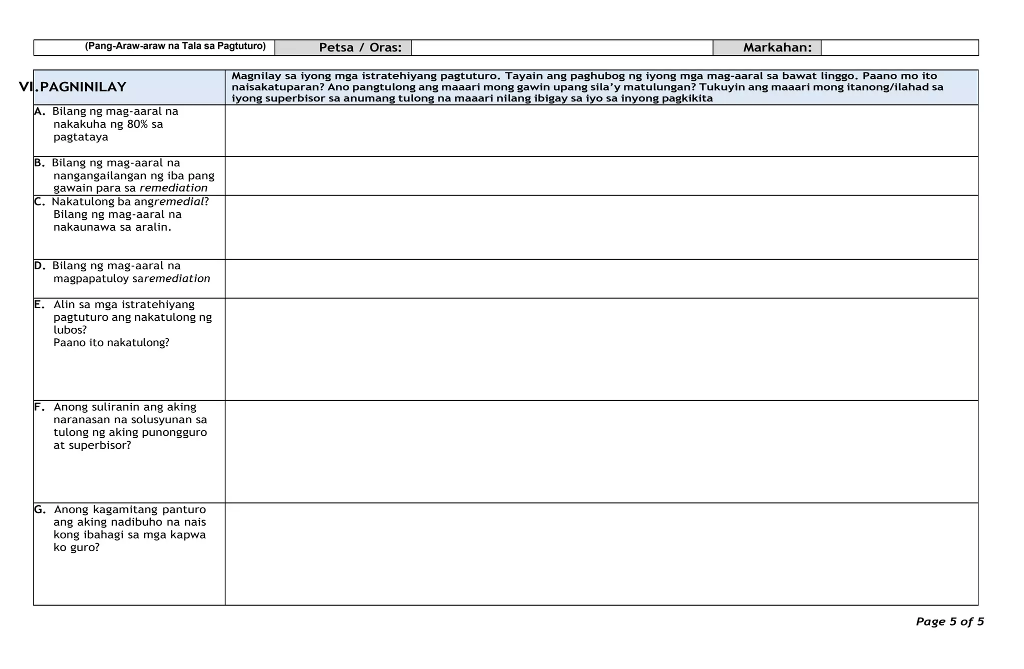 (Pang-Araw-araw na Tala sa Pagtuturo) Petsa / Oras: Markahan:
VI
Page 5 of 5
.PAGNINILAY
Magnilay sa iyong mga istratehiyang pagtuturo. Tayain ang paghubog ng iyong mga mag-aaral sa bawat linggo. Paano mo ito
naisakatuparan? Ano pangtulong ang maaari mong gawin upang sila’y matulungan? Tukuyin ang maaari mong itanong/ilahad sa
iyong superbisor sa anumang tulong na maaari nilang ibigay sa iyo sa inyong pagkikita
A. Bilang ng mag-aaral na
nakakuha ng 80% sa
pagtataya
B. Bilang ng mag-aaral na
nangangailangan ng iba pang
gawain para sa remediation
C. Nakatulong ba angremedial?
Bilang ng mag-aaral na
nakaunawa sa aralin.
D. Bilang ng mag-aaral na
magpapatuloy saremediation
E. Alin sa mga istratehiyang
pagtuturo ang nakatulong ng
lubos?
Paano ito nakatulong?
F. Anong suliranin ang aking
naranasan na solusyunan sa
tulong ng aking punongguro
at superbisor?
G. Anong kagamitang panturo
ang aking nadibuho na nais
kong ibahagi sa mga kapwa
ko guro?
 