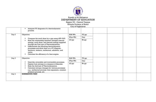 Republic of the Philippines
DEPARTMENT OF EDUCATION
Region VII – Central Visayas
Schools Division of Bohol
City of Tagbilaran
 Interpret PV diagrams of a thermodynamic
process.
Day 2 Objective:
 Compute the work done by a gas using dW=PdV.
 State the relationship between changes internal
energy, work done, and thermal energy supplied
through the First Law of Thermodynamics.
 Differentiate the following thermodynamic
processes and show them on a PV diagram:
isochoric, isobaric, isothermal, adiabatic, and
cyclic.
 Calculate the efficiency of a heat engine.
SLM Wk: TG pp:
IPlan Wk: Day:
LG pp: Bk pp:
Day 3 Objective:
 Describe reversible and irreversible processes.
 Explain how entropy is a measure of disorder.
 State the 2nd Law of Thermodynamics.
 Calculate entropy changes for various processes
e.g., isothermal process, free expansion, constant
pressure process, etc.
SLM Wk: TG pp:
IPlan Wk: Day:
LG pp: Bk pp:
Day 4 SUMMATIVE TEST
 