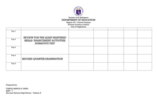 Republic of the Philippines
DEPARTMENT OF EDUCATION
Region VII – Central Visayas
Schools Division of Bohol
City of Tagbilaran
Day 1
REVIEW FOR THE LEAST MASTERED
SKILLS/ EHANCEMENT ACTIVITIES
SUMMATIVE TEST
Day 2
Day 3
Day 4
SECOND QUARTER EXAMINATION
Day 5
Prepared by:
CARYLL BIANCA S. DANO
SpST – I
San Jose National High School – Talibon II
 