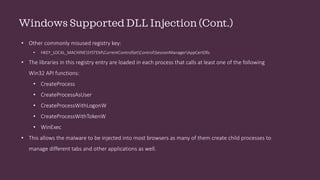 Windows Supported DLL Injection (Cont.)
• Other commonly misused registry key:
• HKEY_LOCAL_MACHINESYSTEMCurrentControlSetControlSessionManagerAppCertDlls
• The libraries in this registry entry are loaded in each process that calls at least one of the following
Win32 API functions:
• CreateProcess
• CreateProcessAsUser
• CreateProcessWithLogonW
• CreateProcessWithTokenW
• WinExec
• This allows the malware to be injected into most browsers as many of them create child processes to
manage different tabs and other applications as well.
 