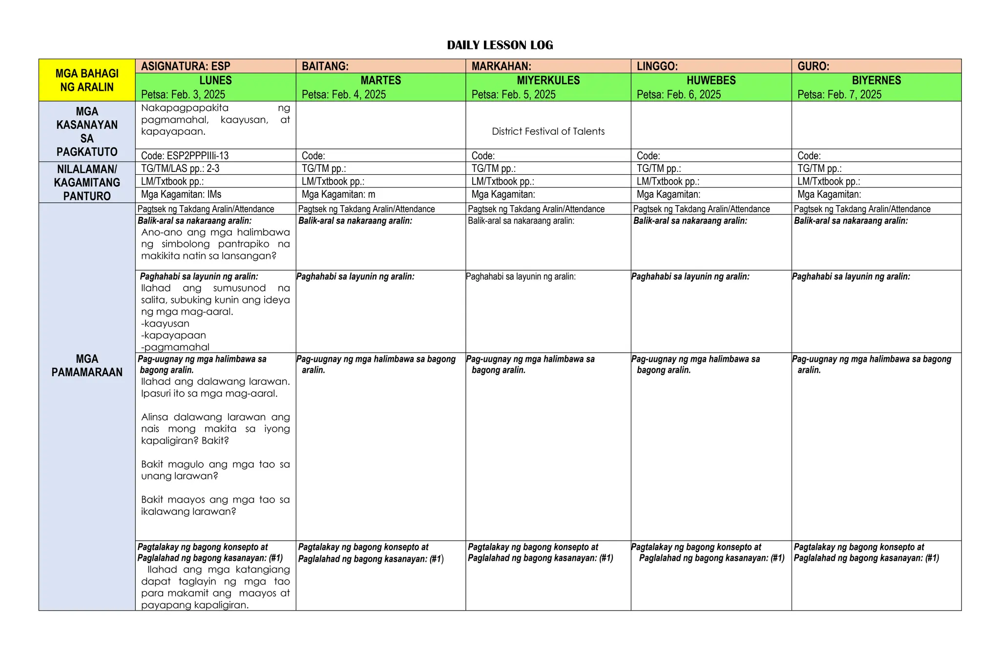 DAILY LESSON LOG
MGA BAHAGI
NG ARALIN
ASIGNATURA: ESP BAITANG: MARKAHAN: LINGGO: GURO:
LUNES MARTES MIYERKULES HUWEBES BIYERNES
Petsa: Feb. 3, 2025 Petsa: Feb. 4, 2025 Petsa: Feb. 5, 2025 Petsa: Feb. 6, 2025 Petsa: Feb. 7, 2025
MGA
KASANAYAN
SA
PAGKATUTO
Nakapagpapakita ng
pagmamahal, kaayusan, at
kapayapaan. District Festival of Talents
Code: ESP2PPPIIIi-13 Code: Code: Code: Code:
NILALAMAN/
KAGAMITANG
PANTURO
TG/TM/LAS pp.: 2-3 TG/TM pp.: TG/TM pp.: TG/TM pp.: TG/TM pp.:
LM/Txtbook pp.: LM/Txtbook pp.: LM/Txtbook pp.: LM/Txtbook pp.: LM/Txtbook pp.:
Mga Kagamitan: IMs Mga Kagamitan: m Mga Kagamitan: Mga Kagamitan: Mga Kagamitan:
MGA
PAMAMARAAN
Pagtsek ng Takdang Aralin/Attendance Pagtsek ng Takdang Aralin/Attendance Pagtsek ng Takdang Aralin/Attendance Pagtsek ng Takdang Aralin/Attendance Pagtsek ng Takdang Aralin/Attendance
Balik-aral sa nakaraang aralin:
Ano-ano ang mga halimbawa
ng simbolong pantrapiko na
makikita natin sa lansangan?
Balik-aral sa nakaraang aralin: Balik-aral sa nakaraang aralin: Balik-aral sa nakaraang aralin: Balik-aral sa nakaraang aralin:
Paghahabi sa layunin ng aralin:
Ilahad ang sumusunod na
salita, subuking kunin ang ideya
ng mga mag-aaral.
-kaayusan
-kapayapaan
-pagmamahal
Paghahabi sa layunin ng aralin: Paghahabi sa layunin ng aralin: Paghahabi sa layunin ng aralin: Paghahabi sa layunin ng aralin:
Pag-uugnay ng mga halimbawa sa
bagong aralin.
Ilahad ang dalawang larawan.
Ipasuri ito sa mga mag-aaral.
Alinsa dalawang larawan ang
nais mong makita sa iyong
kapaligiran? Bakit?
Bakit magulo ang mga tao sa
unang larawan?
Bakit maayos ang mga tao sa
ikalawang larawan?
Pag-uugnay ng mga halimbawa sa bagong
aralin.
Pag-uugnay ng mga halimbawa sa
bagong aralin.
Pag-uugnay ng mga halimbawa sa
bagong aralin.
Pag-uugnay ng mga halimbawa sa bagong
aralin.
Pagtalakay ng bagong konsepto at
Paglalahad ng bagong kasanayan: (#1)
Ilahad ang mga katangiang
dapat taglayin ng mga tao
para makamit ang maayos at
payapang kapaligiran.
Pagtalakay ng bagong konsepto at
Paglalahad ng bagong kasanayan: (#1)
Pagtalakay ng bagong konsepto at
Paglalahad ng bagong kasanayan: (#1)
Pagtalakay ng bagong konsepto at
Paglalahad ng bagong kasanayan: (#1)
Pagtalakay ng bagong konsepto at
Paglalahad ng bagong kasanayan: (#1)
 