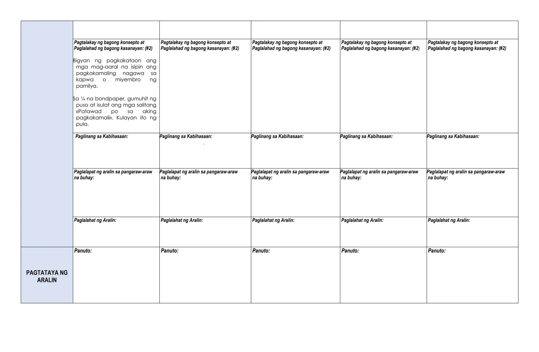 Pagtalakay ng bagong konsepto at
Paglalahad ng bagong kasanayan: (#2)
Bigyan ng pagkakataon ang
mga mag-aaral na isipin ang
pagkakamaling nagawa sa
kapwa o miyembro ng
pamilya.
Sa ¼ na bondpaper, gumuhit ng
puso at isulat ang mga salitang
«Patawad po sa aking
pagkakamali». Kulayan ito ng
pula.
Pagtalakay ng bagong konsepto at
Paglalahad ng bagong kasanayan: (#2)
Pagtalakay ng bagong konsepto at
Paglalahad ng bagong kasanayan: (#2)
Pagtalakay ng bagong konsepto at
Paglalahad ng bagong kasanayan: (#2)
Pagtalakay ng bagong konsepto at
Paglalahad ng bagong kasanayan: (#2)
Paglinang sa Kabihasaan: Paglinang sa Kabihasaan:
.
Paglinang sa Kabihasaan: Paglinang sa Kabihasaan: Paglinang sa Kabihasaan:
Paglalapat ng aralin sa pangaraw-araw
na buhay:
Paglalapat ng aralin sa pangaraw-araw
na buhay:
Paglalapat ng aralin sa pangaraw-araw
na buhay:
Paglalapat ng aralin sa pangaraw-araw
na buhay:
Paglalapat ng aralin sa pangaraw-araw
na buhay:
Paglalahat ng Aralin: Paglalahat ng Aralin: Paglalahat ng Aralin: Paglalahat ng Aralin: Paglalahat ng Aralin:
PAGTATAYA NG
ARALIN
Panuto: Panuto: Panuto: Panuto: Panuto:
 