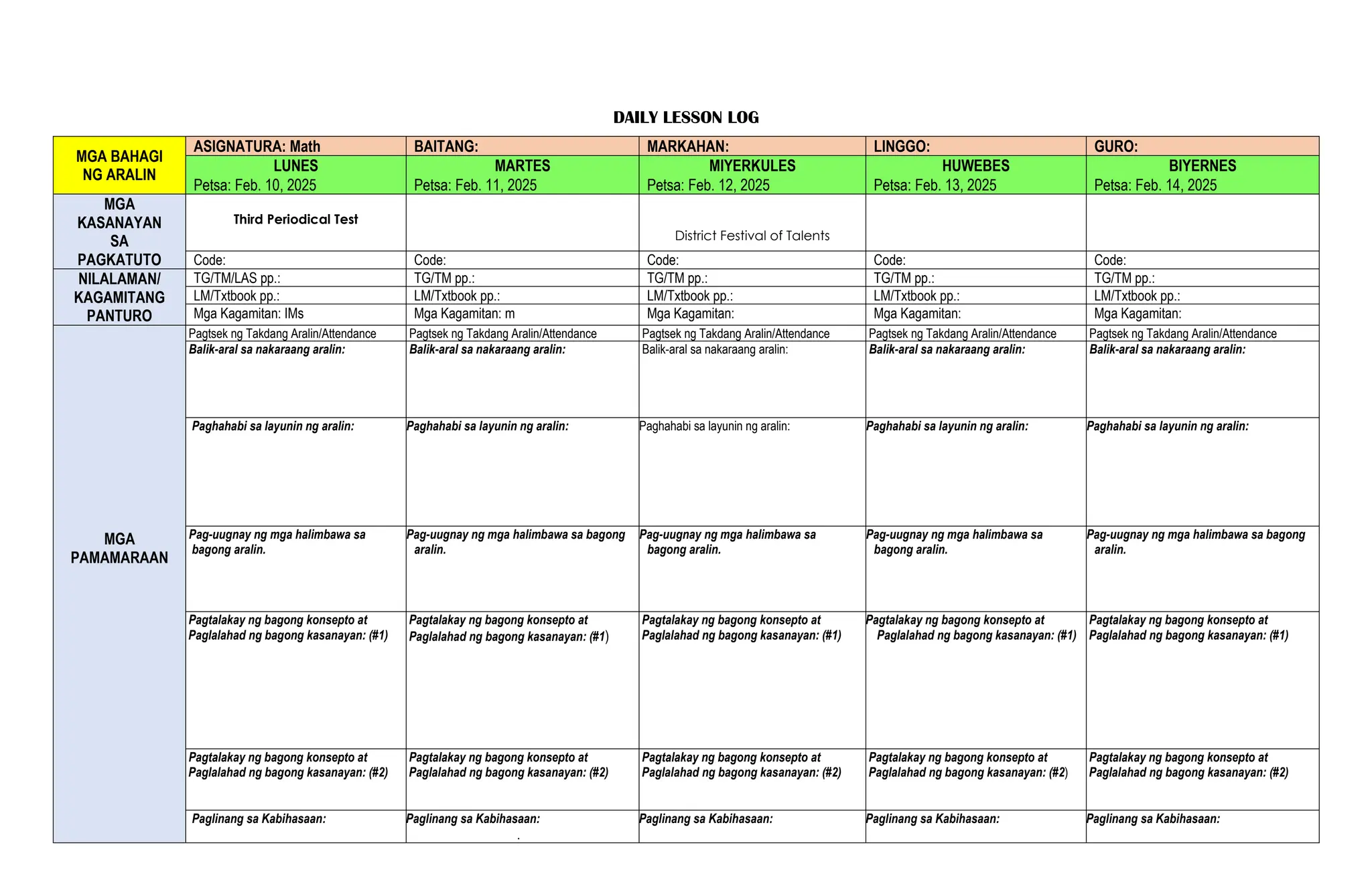 DAILY LESSON LOG
MGA BAHAGI
NG ARALIN
ASIGNATURA: Math BAITANG: MARKAHAN: LINGGO: GURO:
LUNES MARTES MIYERKULES HUWEBES BIYERNES
Petsa: Feb. 10, 2025 Petsa: Feb. 11, 2025 Petsa: Feb. 12, 2025 Petsa: Feb. 13, 2025 Petsa: Feb. 14, 2025
MGA
KASANAYAN
SA
PAGKATUTO
Third Periodical Test
District Festival of Talents
Code: Code: Code: Code: Code:
NILALAMAN/
KAGAMITANG
PANTURO
TG/TM/LAS pp.: TG/TM pp.: TG/TM pp.: TG/TM pp.: TG/TM pp.:
LM/Txtbook pp.: LM/Txtbook pp.: LM/Txtbook pp.: LM/Txtbook pp.: LM/Txtbook pp.:
Mga Kagamitan: IMs Mga Kagamitan: m Mga Kagamitan: Mga Kagamitan: Mga Kagamitan:
MGA
PAMAMARAAN
Pagtsek ng Takdang Aralin/Attendance Pagtsek ng Takdang Aralin/Attendance Pagtsek ng Takdang Aralin/Attendance Pagtsek ng Takdang Aralin/Attendance Pagtsek ng Takdang Aralin/Attendance
Balik-aral sa nakaraang aralin: Balik-aral sa nakaraang aralin: Balik-aral sa nakaraang aralin: Balik-aral sa nakaraang aralin: Balik-aral sa nakaraang aralin:
Paghahabi sa layunin ng aralin: Paghahabi sa layunin ng aralin: Paghahabi sa layunin ng aralin: Paghahabi sa layunin ng aralin: Paghahabi sa layunin ng aralin:
Pag-uugnay ng mga halimbawa sa
bagong aralin.
Pag-uugnay ng mga halimbawa sa bagong
aralin.
Pag-uugnay ng mga halimbawa sa
bagong aralin.
Pag-uugnay ng mga halimbawa sa
bagong aralin.
Pag-uugnay ng mga halimbawa sa bagong
aralin.
Pagtalakay ng bagong konsepto at
Paglalahad ng bagong kasanayan: (#1)
Pagtalakay ng bagong konsepto at
Paglalahad ng bagong kasanayan: (#1)
Pagtalakay ng bagong konsepto at
Paglalahad ng bagong kasanayan: (#1)
Pagtalakay ng bagong konsepto at
Paglalahad ng bagong kasanayan: (#1)
Pagtalakay ng bagong konsepto at
Paglalahad ng bagong kasanayan: (#1)
Pagtalakay ng bagong konsepto at
Paglalahad ng bagong kasanayan: (#2)
Pagtalakay ng bagong konsepto at
Paglalahad ng bagong kasanayan: (#2)
Pagtalakay ng bagong konsepto at
Paglalahad ng bagong kasanayan: (#2)
Pagtalakay ng bagong konsepto at
Paglalahad ng bagong kasanayan: (#2)
Pagtalakay ng bagong konsepto at
Paglalahad ng bagong kasanayan: (#2)
Paglinang sa Kabihasaan: Paglinang sa Kabihasaan:
.
Paglinang sa Kabihasaan: Paglinang sa Kabihasaan: Paglinang sa Kabihasaan:
 