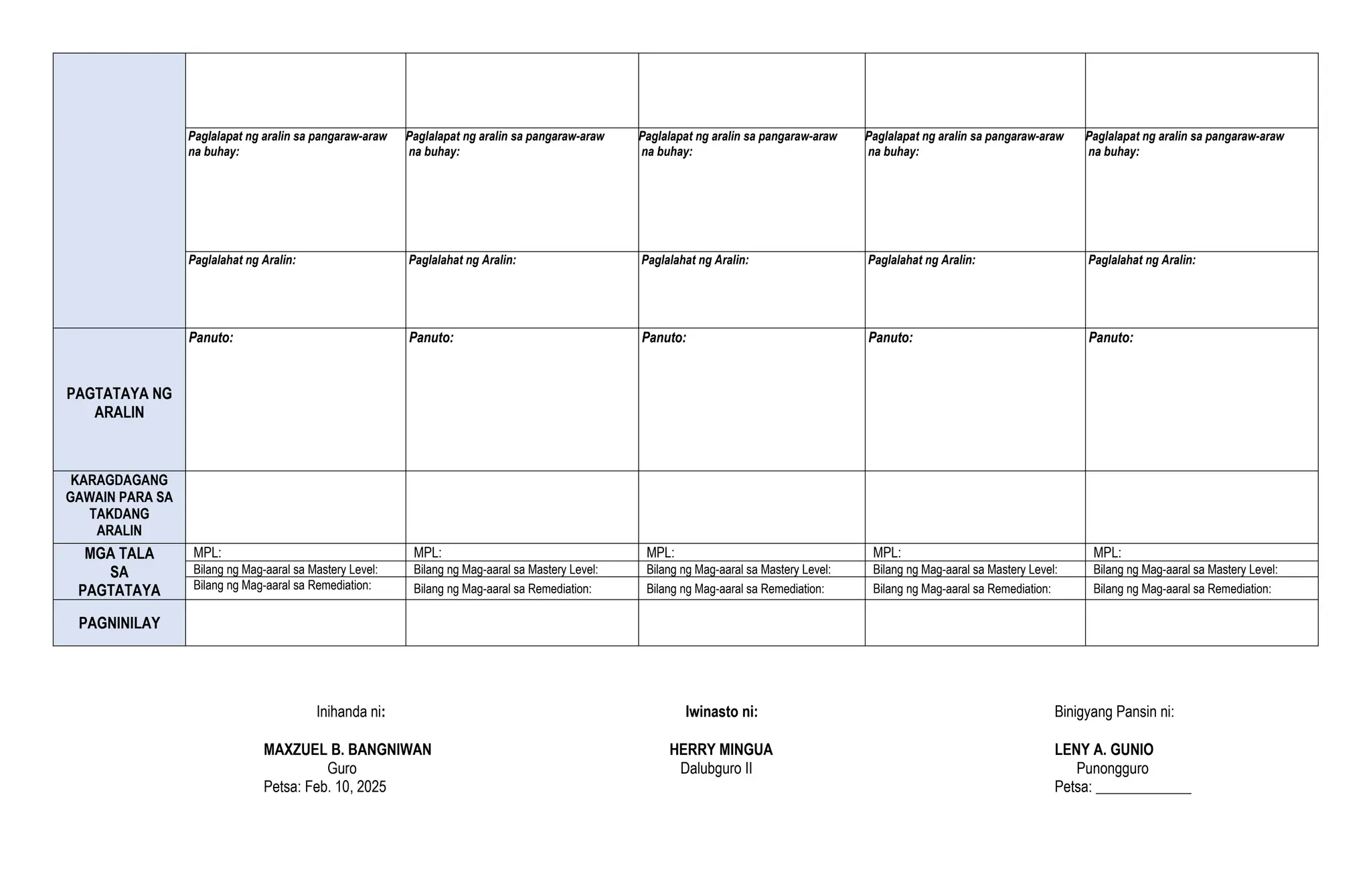 Paglalapat ng aralin sa pangaraw-araw
na buhay:
Paglalapat ng aralin sa pangaraw-araw
na buhay:
Paglalapat ng aralin sa pangaraw-araw
na buhay:
Paglalapat ng aralin sa pangaraw-araw
na buhay:
Paglalapat ng aralin sa pangaraw-araw
na buhay:
Paglalahat ng Aralin: Paglalahat ng Aralin: Paglalahat ng Aralin: Paglalahat ng Aralin: Paglalahat ng Aralin:
PAGTATAYA NG
ARALIN
Panuto: Panuto: Panuto: Panuto: Panuto:
KARAGDAGANG
GAWAIN PARA SA
TAKDANG
ARALIN
MGA TALA
SA
PAGTATAYA
MPL: MPL: MPL: MPL: MPL:
Bilang ng Mag-aaral sa Mastery Level: Bilang ng Mag-aaral sa Mastery Level: Bilang ng Mag-aaral sa Mastery Level: Bilang ng Mag-aaral sa Mastery Level: Bilang ng Mag-aaral sa Mastery Level:
Bilang ng Mag-aaral sa Remediation: Bilang ng Mag-aaral sa Remediation: Bilang ng Mag-aaral sa Remediation: Bilang ng Mag-aaral sa Remediation: Bilang ng Mag-aaral sa Remediation:
PAGNINILAY
Inihanda ni: Iwinasto ni: Binigyang Pansin ni:
MAXZUEL B. BANGNIWAN HERRY MINGUA LENY A. GUNIO
Guro Dalubguro II Punongguro
Petsa: Feb. 10, 2025 Petsa: _____________
 