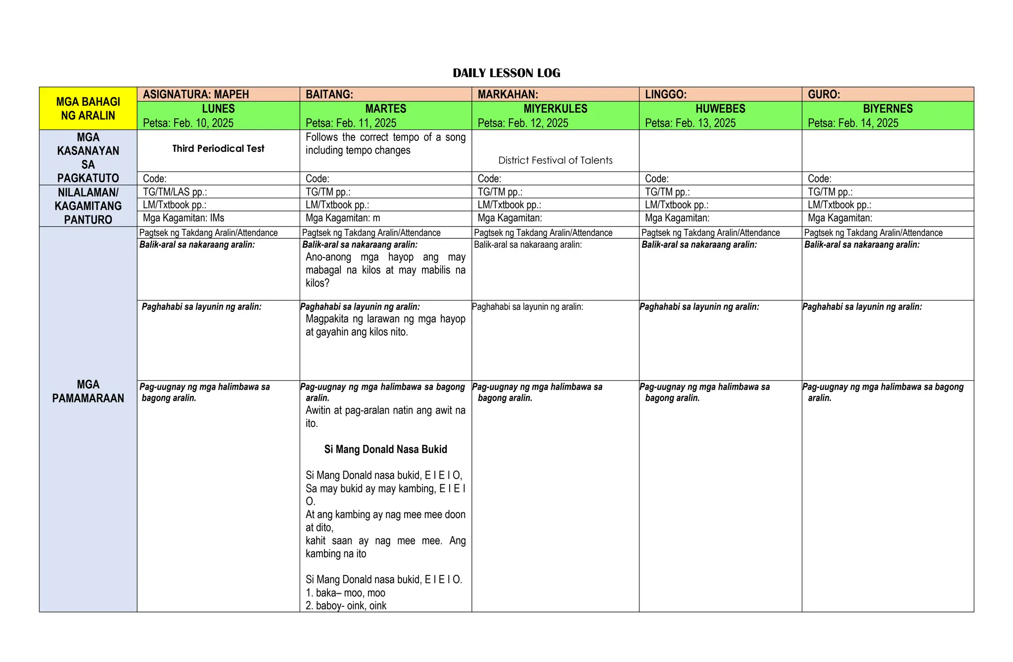 DAILY LESSON LOG
MGA BAHAGI
NG ARALIN
ASIGNATURA: MAPEH BAITANG: MARKAHAN: LINGGO: GURO:
LUNES MARTES MIYERKULES HUWEBES BIYERNES
Petsa: Feb. 10, 2025 Petsa: Feb. 11, 2025 Petsa: Feb. 12, 2025 Petsa: Feb. 13, 2025 Petsa: Feb. 14, 2025
MGA
KASANAYAN
SA
PAGKATUTO
Third Periodical Test
Follows the correct tempo of a song
including tempo changes
District Festival of Talents
Code: Code: Code: Code: Code:
NILALAMAN/
KAGAMITANG
PANTURO
TG/TM/LAS pp.: TG/TM pp.: TG/TM pp.: TG/TM pp.: TG/TM pp.:
LM/Txtbook pp.: LM/Txtbook pp.: LM/Txtbook pp.: LM/Txtbook pp.: LM/Txtbook pp.:
Mga Kagamitan: IMs Mga Kagamitan: m Mga Kagamitan: Mga Kagamitan: Mga Kagamitan:
MGA
PAMAMARAAN
Pagtsek ng Takdang Aralin/Attendance Pagtsek ng Takdang Aralin/Attendance Pagtsek ng Takdang Aralin/Attendance Pagtsek ng Takdang Aralin/Attendance Pagtsek ng Takdang Aralin/Attendance
Balik-aral sa nakaraang aralin: Balik-aral sa nakaraang aralin:
Ano-anong mga hayop ang may
mabagal na kilos at may mabilis na
kilos?
Balik-aral sa nakaraang aralin: Balik-aral sa nakaraang aralin: Balik-aral sa nakaraang aralin:
Paghahabi sa layunin ng aralin: Paghahabi sa layunin ng aralin:
Magpakita ng larawan ng mga hayop
at gayahin ang kilos nito.
Paghahabi sa layunin ng aralin: Paghahabi sa layunin ng aralin: Paghahabi sa layunin ng aralin:
Pag-uugnay ng mga halimbawa sa
bagong aralin.
Pag-uugnay ng mga halimbawa sa bagong
aralin.
Awitin at pag-aralan natin ang awit na
ito.
Si Mang Donald Nasa Bukid
Si Mang Donald nasa bukid, E I E I O,
Sa may bukid ay may kambing, E I E I
O.
At ang kambing ay nag mee mee doon
at dito,
kahit saan ay nag mee mee. Ang
kambing na ito
Si Mang Donald nasa bukid, E I E I O.
1. baka– moo, moo
2. baboy- oink, oink
Pag-uugnay ng mga halimbawa sa
bagong aralin.
Pag-uugnay ng mga halimbawa sa
bagong aralin.
Pag-uugnay ng mga halimbawa sa bagong
aralin.
 