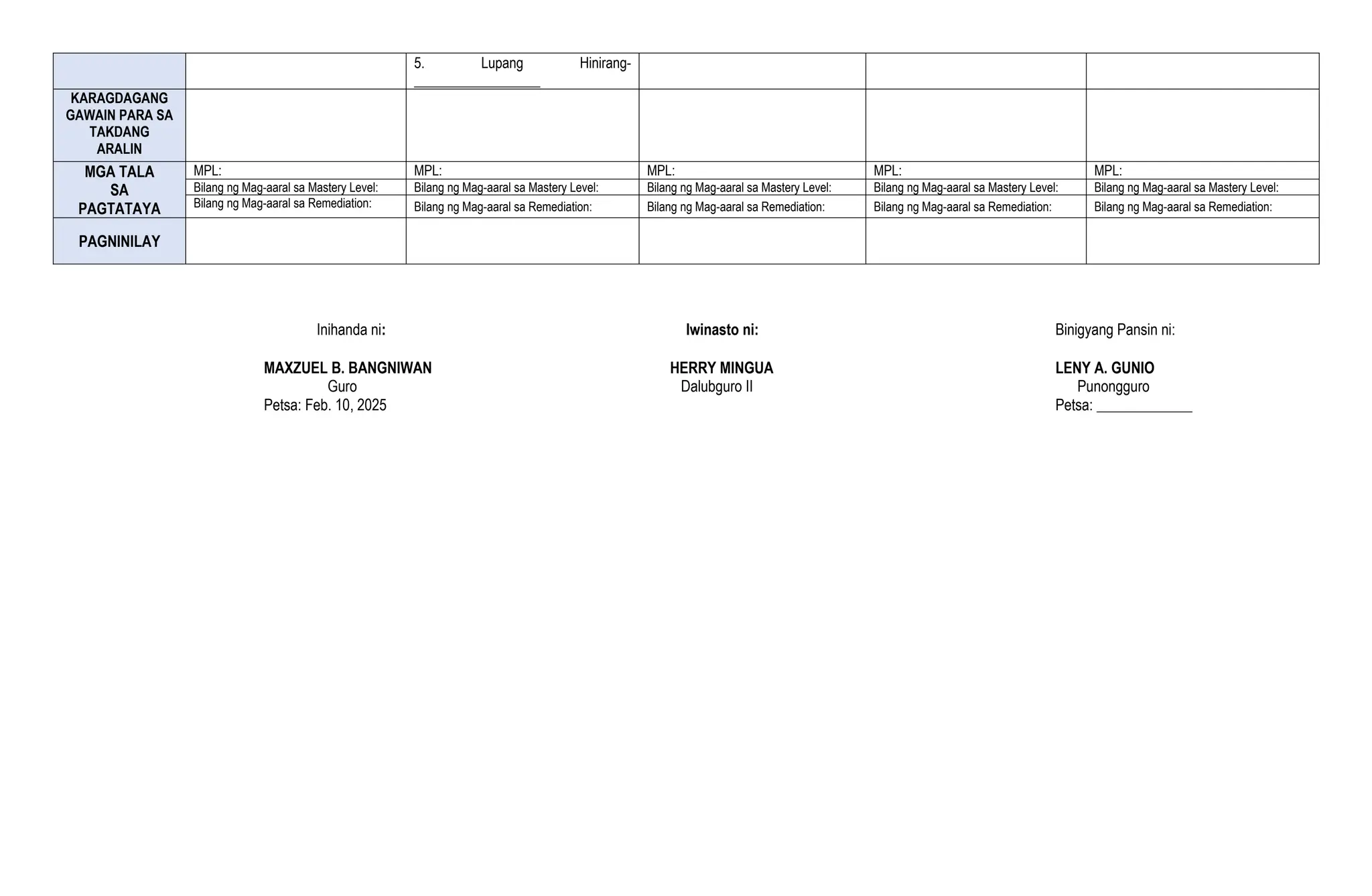 5. Lupang Hinirang-
__________________
KARAGDAGANG
GAWAIN PARA SA
TAKDANG
ARALIN
MGA TALA
SA
PAGTATAYA
MPL: MPL: MPL: MPL: MPL:
Bilang ng Mag-aaral sa Mastery Level: Bilang ng Mag-aaral sa Mastery Level: Bilang ng Mag-aaral sa Mastery Level: Bilang ng Mag-aaral sa Mastery Level: Bilang ng Mag-aaral sa Mastery Level:
Bilang ng Mag-aaral sa Remediation: Bilang ng Mag-aaral sa Remediation: Bilang ng Mag-aaral sa Remediation: Bilang ng Mag-aaral sa Remediation: Bilang ng Mag-aaral sa Remediation:
PAGNINILAY
Inihanda ni: Iwinasto ni: Binigyang Pansin ni:
MAXZUEL B. BANGNIWAN HERRY MINGUA LENY A. GUNIO
Guro Dalubguro II Punongguro
Petsa: Feb. 10, 2025 Petsa: _____________
 