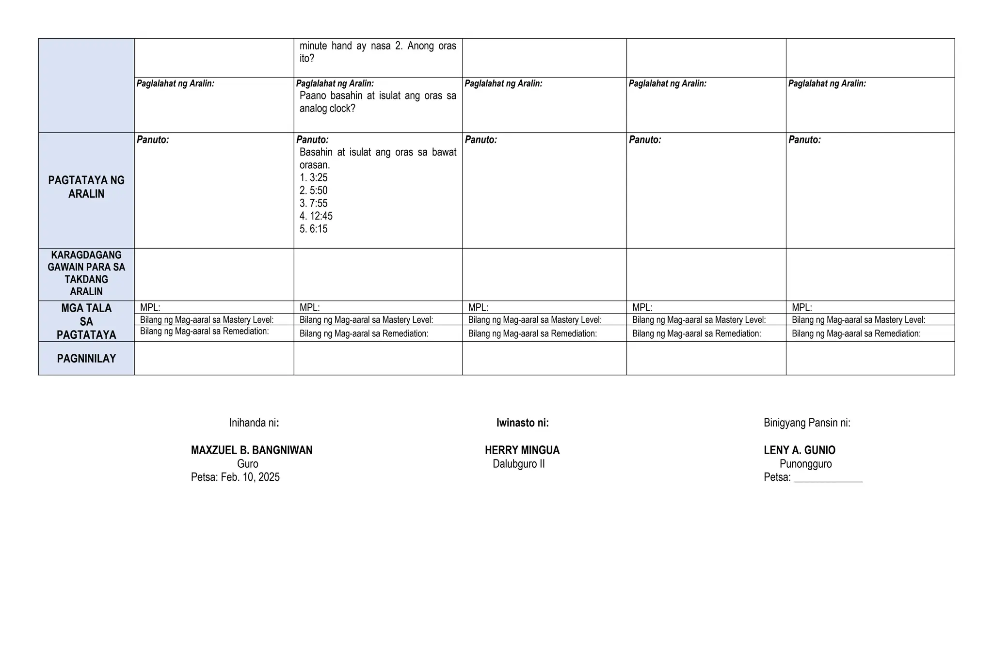 minute hand ay nasa 2. Anong oras
ito?
Paglalahat ng Aralin: Paglalahat ng Aralin:
Paano basahin at isulat ang oras sa
analog clock?
Paglalahat ng Aralin: Paglalahat ng Aralin: Paglalahat ng Aralin:
PAGTATAYA NG
ARALIN
Panuto: Panuto:
Basahin at isulat ang oras sa bawat
orasan.
1. 3:25
2. 5:50
3. 7:55
4. 12:45
5. 6:15
Panuto: Panuto: Panuto:
KARAGDAGANG
GAWAIN PARA SA
TAKDANG
ARALIN
MGA TALA
SA
PAGTATAYA
MPL: MPL: MPL: MPL: MPL:
Bilang ng Mag-aaral sa Mastery Level: Bilang ng Mag-aaral sa Mastery Level: Bilang ng Mag-aaral sa Mastery Level: Bilang ng Mag-aaral sa Mastery Level: Bilang ng Mag-aaral sa Mastery Level:
Bilang ng Mag-aaral sa Remediation: Bilang ng Mag-aaral sa Remediation: Bilang ng Mag-aaral sa Remediation: Bilang ng Mag-aaral sa Remediation: Bilang ng Mag-aaral sa Remediation:
PAGNINILAY
Inihanda ni: Iwinasto ni: Binigyang Pansin ni:
MAXZUEL B. BANGNIWAN HERRY MINGUA LENY A. GUNIO
Guro Dalubguro II Punongguro
Petsa: Feb. 10, 2025 Petsa: _____________
 