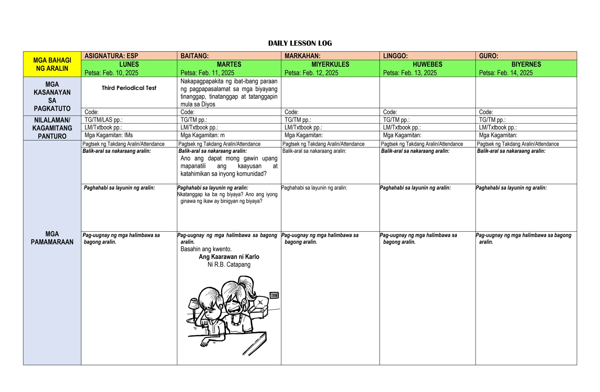 DAILY LESSON LOG
MGA BAHAGI
NG ARALIN
ASIGNATURA: ESP BAITANG: MARKAHAN: LINGGO: GURO:
LUNES MARTES MIYERKULES HUWEBES BIYERNES
Petsa: Feb. 10, 2025 Petsa: Feb. 11, 2025 Petsa: Feb. 12, 2025 Petsa: Feb. 13, 2025 Petsa: Feb. 14, 2025
MGA
KASANAYAN
SA
PAGKATUTO
Third Periodical Test
Nakapagpapakita ng ibat-ibang paraan
ng pagpapasalamat sa mga biyayang
tinanggap, tinatanggap at tatanggapin
mula sa Diyos
Code: Code: Code: Code: Code:
NILALAMAN/
KAGAMITANG
PANTURO
TG/TM/LAS pp.: TG/TM pp.: TG/TM pp.: TG/TM pp.: TG/TM pp.:
LM/Txtbook pp.: LM/Txtbook pp.: LM/Txtbook pp.: LM/Txtbook pp.: LM/Txtbook pp.:
Mga Kagamitan: IMs Mga Kagamitan: m Mga Kagamitan: Mga Kagamitan: Mga Kagamitan:
MGA
PAMAMARAAN
Pagtsek ng Takdang Aralin/Attendance Pagtsek ng Takdang Aralin/Attendance Pagtsek ng Takdang Aralin/Attendance Pagtsek ng Takdang Aralin/Attendance Pagtsek ng Takdang Aralin/Attendance
Balik-aral sa nakaraang aralin: Balik-aral sa nakaraang aralin:
Ano ang dapat mong gawin upang
mapanatili ang kaayusan at
katahimikan sa inyong komunidad?
Balik-aral sa nakaraang aralin: Balik-aral sa nakaraang aralin: Balik-aral sa nakaraang aralin:
Paghahabi sa layunin ng aralin: Paghahabi sa layunin ng aralin:
Nkatanggap ka ba ng biyaya? Ano ang iyong
ginawa ng ikaw ay binigyan ng biyaya?
Paghahabi sa layunin ng aralin: Paghahabi sa layunin ng aralin: Paghahabi sa layunin ng aralin:
Pag-uugnay ng mga halimbawa sa
bagong aralin.
Pag-uugnay ng mga halimbawa sa bagong
aralin.
Basahin ang kwento.
Ang Kaarawan ni Karlo
Ni R.B. Catapang
Pag-uugnay ng mga halimbawa sa
bagong aralin.
Pag-uugnay ng mga halimbawa sa
bagong aralin.
Pag-uugnay ng mga halimbawa sa bagong
aralin.
 