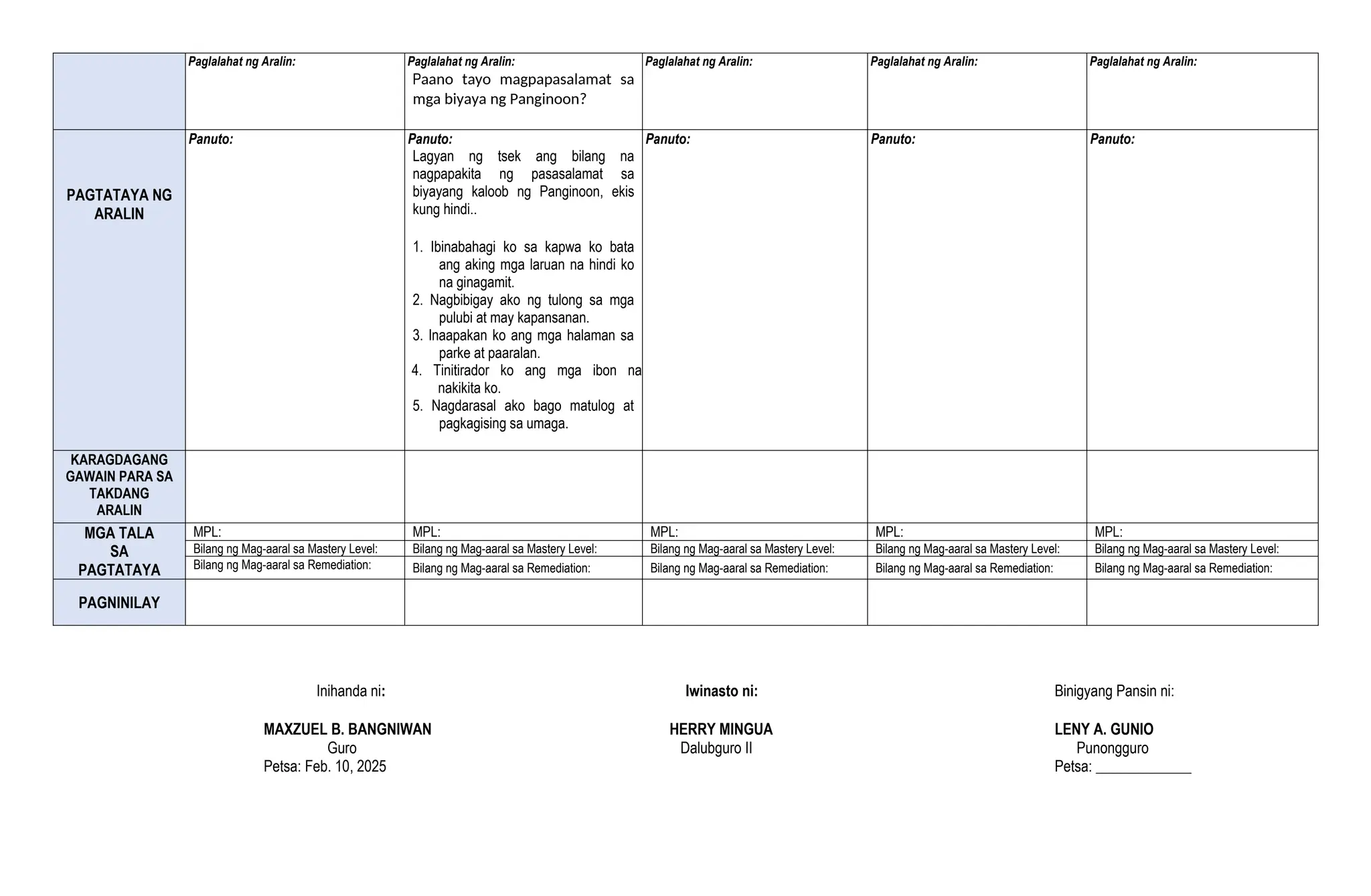 Paglalahat ng Aralin: Paglalahat ng Aralin:
Paano tayo magpapasalamat sa
mga biyaya ng Panginoon?
Paglalahat ng Aralin: Paglalahat ng Aralin: Paglalahat ng Aralin:
PAGTATAYA NG
ARALIN
Panuto: Panuto:
Lagyan ng tsek ang bilang na
nagpapakita ng pasasalamat sa
biyayang kaloob ng Panginoon, ekis
kung hindi..
1. Ibinabahagi ko sa kapwa ko bata
ang aking mga laruan na hindi ko
na ginagamit.
2. Nagbibigay ako ng tulong sa mga
pulubi at may kapansanan.
3. Inaapakan ko ang mga halaman sa
parke at paaralan.
4. Tinitirador ko ang mga ibon na
nakikita ko.
5. Nagdarasal ako bago matulog at
pagkagising sa umaga.
Panuto: Panuto: Panuto:
KARAGDAGANG
GAWAIN PARA SA
TAKDANG
ARALIN
MGA TALA
SA
PAGTATAYA
MPL: MPL: MPL: MPL: MPL:
Bilang ng Mag-aaral sa Mastery Level: Bilang ng Mag-aaral sa Mastery Level: Bilang ng Mag-aaral sa Mastery Level: Bilang ng Mag-aaral sa Mastery Level: Bilang ng Mag-aaral sa Mastery Level:
Bilang ng Mag-aaral sa Remediation: Bilang ng Mag-aaral sa Remediation: Bilang ng Mag-aaral sa Remediation: Bilang ng Mag-aaral sa Remediation: Bilang ng Mag-aaral sa Remediation:
PAGNINILAY
Inihanda ni: Iwinasto ni: Binigyang Pansin ni:
MAXZUEL B. BANGNIWAN HERRY MINGUA LENY A. GUNIO
Guro Dalubguro II Punongguro
Petsa: Feb. 10, 2025 Petsa: _____________
 