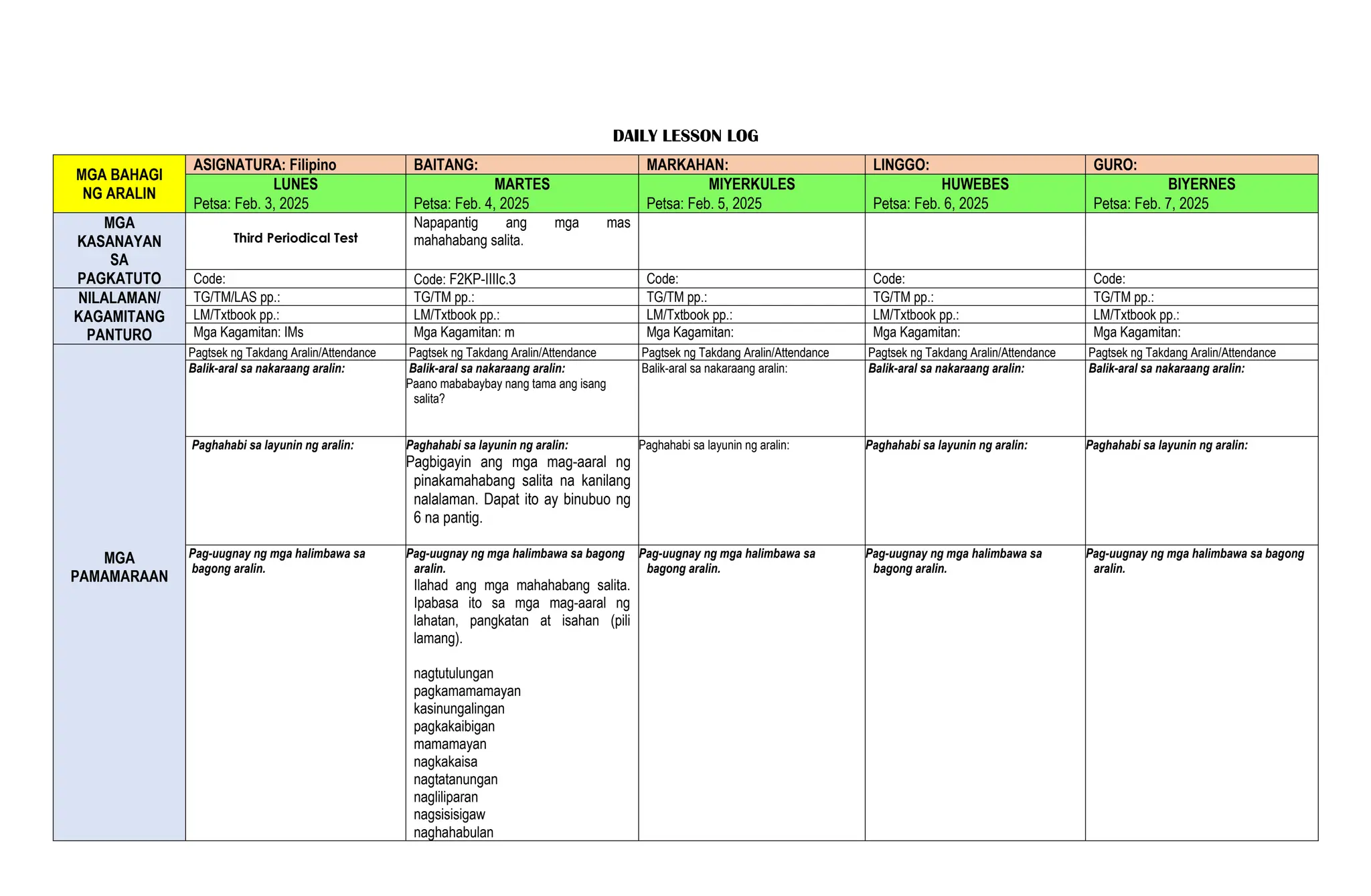 DAILY LESSON LOG
MGA BAHAGI
NG ARALIN
ASIGNATURA: Filipino BAITANG: MARKAHAN: LINGGO: GURO:
LUNES MARTES MIYERKULES HUWEBES BIYERNES
Petsa: Feb. 3, 2025 Petsa: Feb. 4, 2025 Petsa: Feb. 5, 2025 Petsa: Feb. 6, 2025 Petsa: Feb. 7, 2025
MGA
KASANAYAN
SA
PAGKATUTO
Third Periodical Test
Napapantig ang mga mas
mahahabang salita.
Code: Code: F2KP-IIIIc.3 Code: Code: Code:
NILALAMAN/
KAGAMITANG
PANTURO
TG/TM/LAS pp.: TG/TM pp.: TG/TM pp.: TG/TM pp.: TG/TM pp.:
LM/Txtbook pp.: LM/Txtbook pp.: LM/Txtbook pp.: LM/Txtbook pp.: LM/Txtbook pp.:
Mga Kagamitan: IMs Mga Kagamitan: m Mga Kagamitan: Mga Kagamitan: Mga Kagamitan:
MGA
PAMAMARAAN
Pagtsek ng Takdang Aralin/Attendance Pagtsek ng Takdang Aralin/Attendance Pagtsek ng Takdang Aralin/Attendance Pagtsek ng Takdang Aralin/Attendance Pagtsek ng Takdang Aralin/Attendance
Balik-aral sa nakaraang aralin: Balik-aral sa nakaraang aralin:
Paano mababaybay nang tama ang isang
salita?
Balik-aral sa nakaraang aralin: Balik-aral sa nakaraang aralin: Balik-aral sa nakaraang aralin:
Paghahabi sa layunin ng aralin: Paghahabi sa layunin ng aralin:
Pagbigayin ang mga mag-aaral ng
pinakamahabang salita na kanilang
nalalaman. Dapat ito ay binubuo ng
6 na pantig.
Paghahabi sa layunin ng aralin: Paghahabi sa layunin ng aralin: Paghahabi sa layunin ng aralin:
Pag-uugnay ng mga halimbawa sa
bagong aralin.
Pag-uugnay ng mga halimbawa sa bagong
aralin.
Ilahad ang mga mahahabang salita.
Ipabasa ito sa mga mag-aaral ng
lahatan, pangkatan at isahan (pili
lamang).
nagtutulungan
pagkamamamayan
kasinungalingan
pagkakaibigan
mamamayan
nagkakaisa
nagtatanungan
nagliliparan
nagsisisigaw
naghahabulan
Pag-uugnay ng mga halimbawa sa
bagong aralin.
Pag-uugnay ng mga halimbawa sa
bagong aralin.
Pag-uugnay ng mga halimbawa sa bagong
aralin.
 