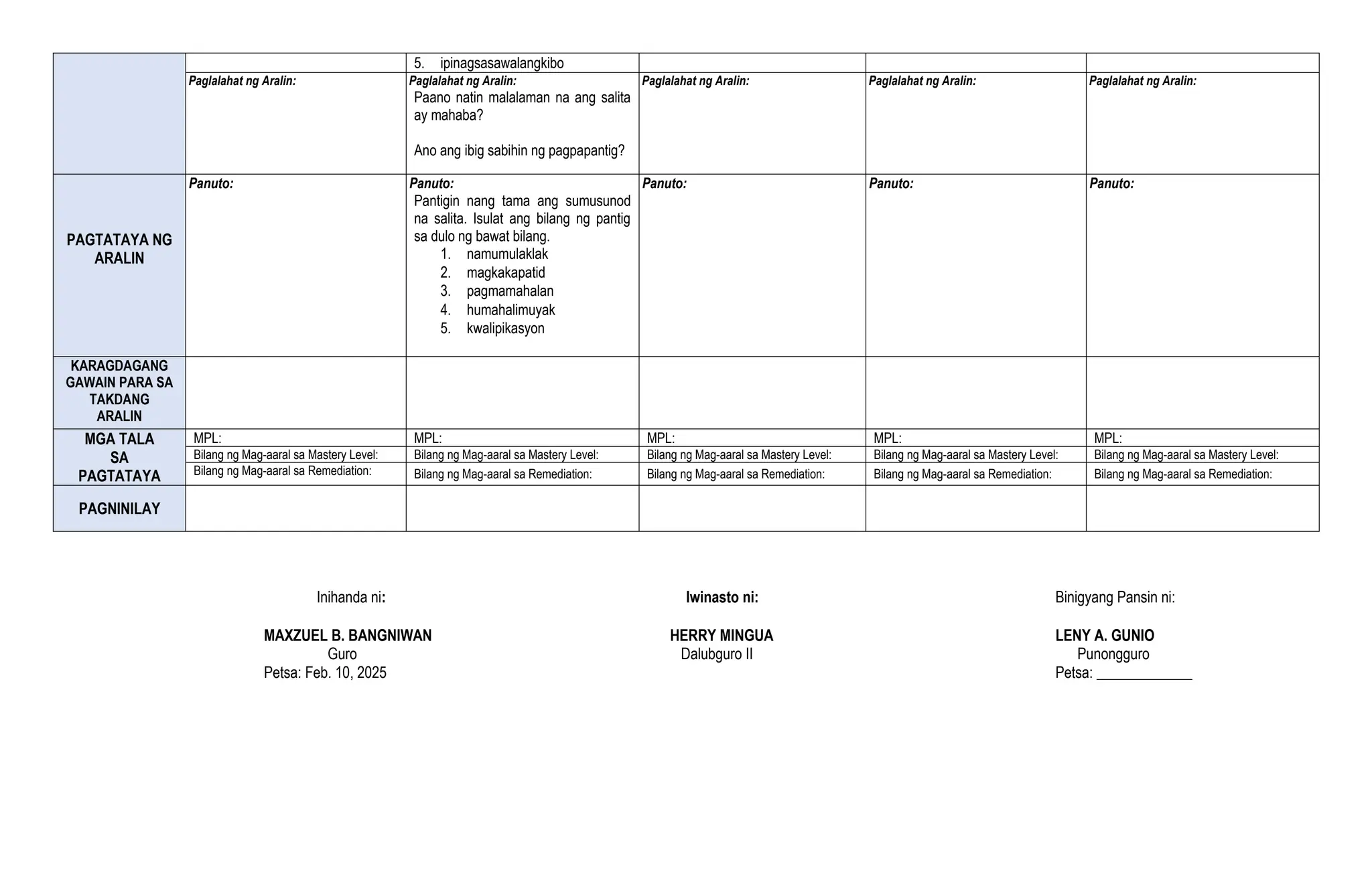 5. ipinagsasawalangkibo
Paglalahat ng Aralin: Paglalahat ng Aralin:
Paano natin malalaman na ang salita
ay mahaba?
Ano ang ibig sabihin ng pagpapantig?
Paglalahat ng Aralin: Paglalahat ng Aralin: Paglalahat ng Aralin:
PAGTATAYA NG
ARALIN
Panuto: Panuto:
Pantigin nang tama ang sumusunod
na salita. Isulat ang bilang ng pantig
sa dulo ng bawat bilang.
1. namumulaklak
2. magkakapatid
3. pagmamahalan
4. humahalimuyak
5. kwalipikasyon
Panuto: Panuto: Panuto:
KARAGDAGANG
GAWAIN PARA SA
TAKDANG
ARALIN
MGA TALA
SA
PAGTATAYA
MPL: MPL: MPL: MPL: MPL:
Bilang ng Mag-aaral sa Mastery Level: Bilang ng Mag-aaral sa Mastery Level: Bilang ng Mag-aaral sa Mastery Level: Bilang ng Mag-aaral sa Mastery Level: Bilang ng Mag-aaral sa Mastery Level:
Bilang ng Mag-aaral sa Remediation: Bilang ng Mag-aaral sa Remediation: Bilang ng Mag-aaral sa Remediation: Bilang ng Mag-aaral sa Remediation: Bilang ng Mag-aaral sa Remediation:
PAGNINILAY
Inihanda ni: Iwinasto ni: Binigyang Pansin ni:
MAXZUEL B. BANGNIWAN HERRY MINGUA LENY A. GUNIO
Guro Dalubguro II Punongguro
Petsa: Feb. 10, 2025 Petsa: _____________
 