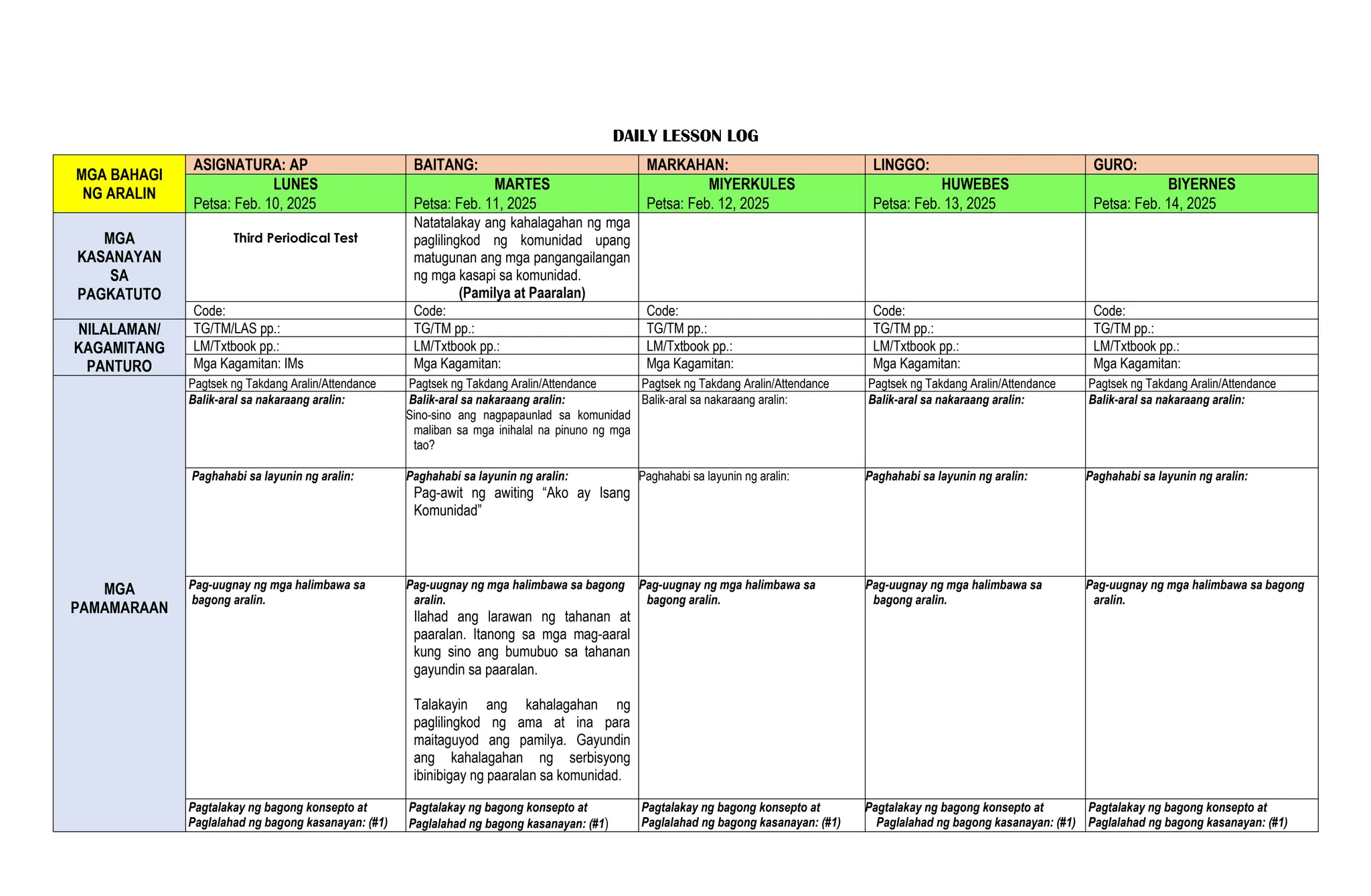 DAILY LESSON LOG
MGA BAHAGI
NG ARALIN
ASIGNATURA: AP BAITANG: MARKAHAN: LINGGO: GURO:
LUNES MARTES MIYERKULES HUWEBES BIYERNES
Petsa: Feb. 10, 2025 Petsa: Feb. 11, 2025 Petsa: Feb. 12, 2025 Petsa: Feb. 13, 2025 Petsa: Feb. 14, 2025
MGA
KASANAYAN
SA
PAGKATUTO
Third Periodical Test
Natatalakay ang kahalagahan ng mga
paglilingkod ng komunidad upang
matugunan ang mga pangangailangan
ng mga kasapi sa komunidad.
(Pamilya at Paaralan)
Code: Code: Code: Code: Code:
NILALAMAN/
KAGAMITANG
PANTURO
TG/TM/LAS pp.: TG/TM pp.: TG/TM pp.: TG/TM pp.: TG/TM pp.:
LM/Txtbook pp.: LM/Txtbook pp.: LM/Txtbook pp.: LM/Txtbook pp.: LM/Txtbook pp.:
Mga Kagamitan: IMs Mga Kagamitan: Mga Kagamitan: Mga Kagamitan: Mga Kagamitan:
MGA
PAMAMARAAN
Pagtsek ng Takdang Aralin/Attendance Pagtsek ng Takdang Aralin/Attendance Pagtsek ng Takdang Aralin/Attendance Pagtsek ng Takdang Aralin/Attendance Pagtsek ng Takdang Aralin/Attendance
Balik-aral sa nakaraang aralin: Balik-aral sa nakaraang aralin:
Sino-sino ang nagpapaunlad sa komunidad
maliban sa mga inihalal na pinuno ng mga
tao?
Balik-aral sa nakaraang aralin: Balik-aral sa nakaraang aralin: Balik-aral sa nakaraang aralin:
Paghahabi sa layunin ng aralin: Paghahabi sa layunin ng aralin:
Pag-awit ng awiting “Ako ay Isang
Komunidad”
Paghahabi sa layunin ng aralin: Paghahabi sa layunin ng aralin: Paghahabi sa layunin ng aralin:
Pag-uugnay ng mga halimbawa sa
bagong aralin.
Pag-uugnay ng mga halimbawa sa bagong
aralin.
Ilahad ang larawan ng tahanan at
paaralan. Itanong sa mga mag-aaral
kung sino ang bumubuo sa tahanan
gayundin sa paaralan.
Talakayin ang kahalagahan ng
paglilingkod ng ama at ina para
maitaguyod ang pamilya. Gayundin
ang kahalagahan ng serbisyong
ibinibigay ng paaralan sa komunidad.
Pag-uugnay ng mga halimbawa sa
bagong aralin.
Pag-uugnay ng mga halimbawa sa
bagong aralin.
Pag-uugnay ng mga halimbawa sa bagong
aralin.
Pagtalakay ng bagong konsepto at
Paglalahad ng bagong kasanayan: (#1)
Pagtalakay ng bagong konsepto at
Paglalahad ng bagong kasanayan: (#1)
Pagtalakay ng bagong konsepto at
Paglalahad ng bagong kasanayan: (#1)
Pagtalakay ng bagong konsepto at
Paglalahad ng bagong kasanayan: (#1)
Pagtalakay ng bagong konsepto at
Paglalahad ng bagong kasanayan: (#1)
 