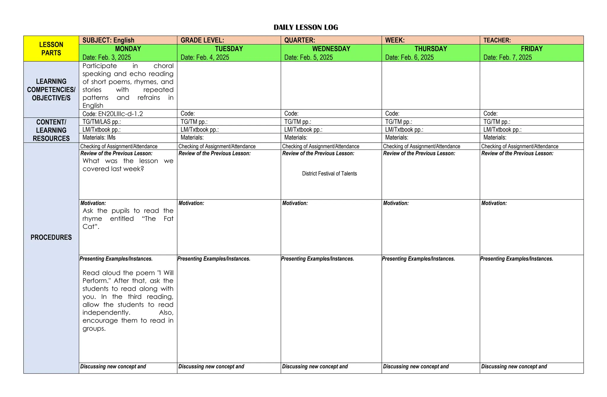 DAILY LESSON LOG
LESSON
PARTS
SUBJECT: English GRADE LEVEL: QUARTER: WEEK: TEACHER:
MONDAY TUESDAY WEDNESDAY THURSDAY FRIDAY
Date: Feb. 3, 2025 Date: Feb. 4, 2025 Date: Feb. 5, 2025 Date: Feb. 6, 2025 Date: Feb. 7, 2025
LEARNING
COMPETENCIES/
OBJECTIVE/S
Participate in choral
speaking and echo reading
of short poems, rhymes, and
stories with repeated
patterns and refrains in
English
Code: EN20LIIIc-d-1.2 Code: Code: Code: Code:
CONTENT/
LEARNING
RESOURCES
TG/TM/LAS pp.: TG/TM pp.: TG/TM pp.: TG/TM pp.: TG/TM pp.:
LM/Txtbook pp.: LM/Txtbook pp.: LM/Txtbook pp.: LM/Txtbook pp.: LM/Txtbook pp.:
Materials: IMs Materials: Materials: Materials: Materials:
PROCEDURES
Checking of Assignment/Attendance Checking of Assignment/Attendance Checking of Assignment/Attendance Checking of Assignment/Attendance Checking of Assignment/Attendance
Review of the Previous Lesson:
What was the lesson we
covered last week?
Review of the Previous Lesson: Review of the Previous Lesson:
District Festival of Talents
Review of the Previous Lesson: Review of the Previous Lesson:
Motivation:
Ask the pupils to read the
rhyme entitled “The Fat
Cat”.
Motivation: Motivation: Motivation: Motivation:
Presenting Examples/Instances.
Read aloud the poem "I Will
Perform." After that, ask the
students to read along with
you. In the third reading,
allow the students to read
independently. Also,
encourage them to read in
groups.
Presenting Examples/Instances. Presenting Examples/Instances. Presenting Examples/Instances. Presenting Examples/Instances.
Discussing new concept and Discussing new concept and Discussing new concept and Discussing new concept and Discussing new concept and
 