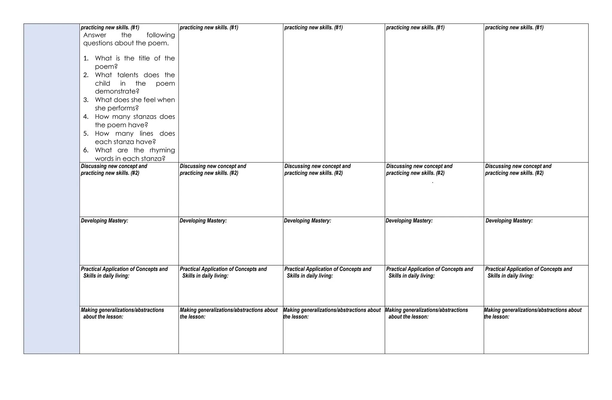 practicing new skills. (#1)
Answer the following
questions about the poem.
1. What is the title of the
poem?
2. What talents does the
child in the poem
demonstrate?
3. What does she feel when
she performs?
4. How many stanzas does
the poem have?
5. How many lines does
each stanza have?
6. What are the rhyming
words in each stanza?
practicing new skills. (#1) practicing new skills. (#1) practicing new skills. (#1) practicing new skills. (#1)
Discussing new concept and
practicing new skills. (#2)
Discussing new concept and
practicing new skills. (#2)
Discussing new concept and
practicing new skills. (#2)
Discussing new concept and
practicing new skills. (#2)
.
Discussing new concept and
practicing new skills. (#2)
Developing Mastery: Developing Mastery: Developing Mastery: Developing Mastery: Developing Mastery:
Practical Application of Concepts and
Skills in daily living:
Practical Application of Concepts and
Skills in daily living:
Practical Application of Concepts and
Skills in daily living:
Practical Application of Concepts and
Skills in daily living:
Practical Application of Concepts and
Skills in daily living:
Making generalizations/abstractions
about the lesson:
Making generalizations/abstractions about
the lesson:
Making generalizations/abstractions about
the lesson:
Making generalizations/abstractions
about the lesson:
Making generalizations/abstractions about
the lesson:
 