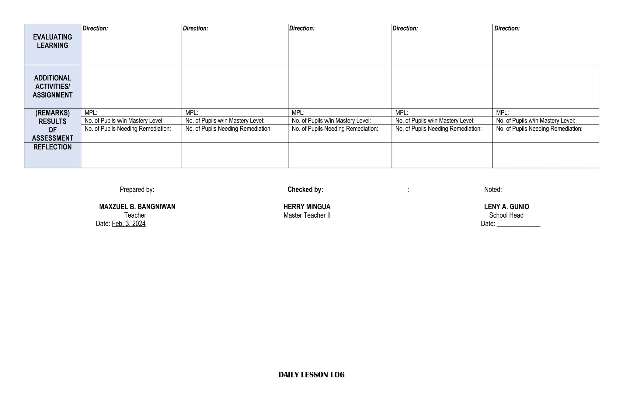 EVALUATING
LEARNING
Direction: Direction: Direction: Direction: Direction:
ADDITIONAL
ACTIVITIES/
ASSIGNMENT
(REMARKS)
RESULTS
OF
ASSESSMENT
MPL: MPL: MPL: MPL: MPL:
No. of Pupils w/in Mastery Level: No. of Pupils w/in Mastery Level: No. of Pupils w/in Mastery Level: No. of Pupils w/in Mastery Level: No. of Pupils w/in Mastery Level:
No. of Pupils Needing Remediation: No. of Pupils Needing Remediation: No. of Pupils Needing Remediation: No. of Pupils Needing Remediation: No. of Pupils Needing Remediation:
REFLECTION
Prepared by: Checked by: : Noted:
MAXZUEL B. BANGNIWAN HERRY MINGUA LENY A. GUNIO
Teacher Master Teacher II School Head
Date: Feb. 3, 2024 Date: _____________
DAILY LESSON LOG
 