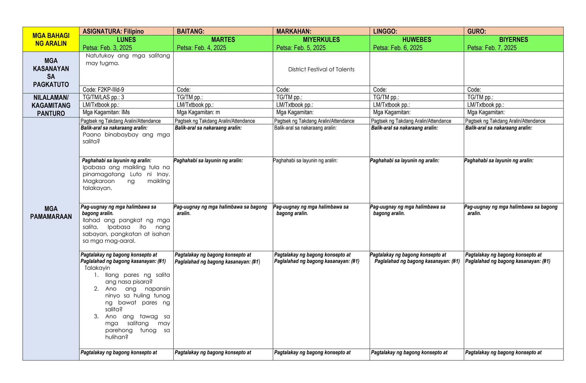 MGA BAHAGI
NG ARALIN
ASIGNATURA: Filipino BAITANG: MARKAHAN: LINGGO: GURO:
LUNES MARTES MIYERKULES HUWEBES BIYERNES
Petsa: Feb. 3, 2025 Petsa: Feb. 4, 2025 Petsa: Feb. 5, 2025 Petsa: Feb. 6, 2025 Petsa: Feb. 7, 2025
MGA
KASANAYAN
SA
PAGKATUTO
Natutukoy ang mga salitang
may tugma.
District Festival of Talents
Code: F2KP-IIId-9 Code: Code: Code: Code:
NILALAMAN/
KAGAMITANG
PANTURO
TG/TM/LAS pp.: 3 TG/TM pp.: TG/TM pp.: TG/TM pp.: TG/TM pp.:
LM/Txtbook pp.: LM/Txtbook pp.: LM/Txtbook pp.: LM/Txtbook pp.: LM/Txtbook pp.:
Mga Kagamitan: IMs Mga Kagamitan: m Mga Kagamitan: Mga Kagamitan: Mga Kagamitan:
MGA
PAMAMARAAN
Pagtsek ng Takdang Aralin/Attendance Pagtsek ng Takdang Aralin/Attendance Pagtsek ng Takdang Aralin/Attendance Pagtsek ng Takdang Aralin/Attendance Pagtsek ng Takdang Aralin/Attendance
Balik-aral sa nakaraang aralin:
Paano binabaybay ang mga
salita?
Balik-aral sa nakaraang aralin: Balik-aral sa nakaraang aralin: Balik-aral sa nakaraang aralin: Balik-aral sa nakaraang aralin:
Paghahabi sa layunin ng aralin:
Ipabasa ang maikling tula na
pinamagatang Luto ni Inay.
Magkaroon ng maikling
talakayan.
Paghahabi sa layunin ng aralin: Paghahabi sa layunin ng aralin: Paghahabi sa layunin ng aralin: Paghahabi sa layunin ng aralin:
Pag-uugnay ng mga halimbawa sa
bagong aralin.
Ilahad ang pangkat ng mga
salita. Ipabasa ito nang
sabayan, pangkatan at isahan
sa mga mag-aaral.
Pag-uugnay ng mga halimbawa sa bagong
aralin.
Pag-uugnay ng mga halimbawa sa
bagong aralin.
Pag-uugnay ng mga halimbawa sa
bagong aralin.
Pag-uugnay ng mga halimbawa sa bagong
aralin.
Pagtalakay ng bagong konsepto at
Paglalahad ng bagong kasanayan: (#1)
Talakayin
1. Ilang pares ng salita
ang nasa pisara?
2. Ano ang napansin
ninyo sa huling tunog
ng bawat pares ng
salita?
3. Ano ang tawag sa
mga salitang may
parehong tunog sa
hulihan?
Pagtalakay ng bagong konsepto at
Paglalahad ng bagong kasanayan: (#1)
Pagtalakay ng bagong konsepto at
Paglalahad ng bagong kasanayan: (#1)
Pagtalakay ng bagong konsepto at
Paglalahad ng bagong kasanayan: (#1)
Pagtalakay ng bagong konsepto at
Paglalahad ng bagong kasanayan: (#1)
Pagtalakay ng bagong konsepto at Pagtalakay ng bagong konsepto at Pagtalakay ng bagong konsepto at Pagtalakay ng bagong konsepto at Pagtalakay ng bagong konsepto at
 