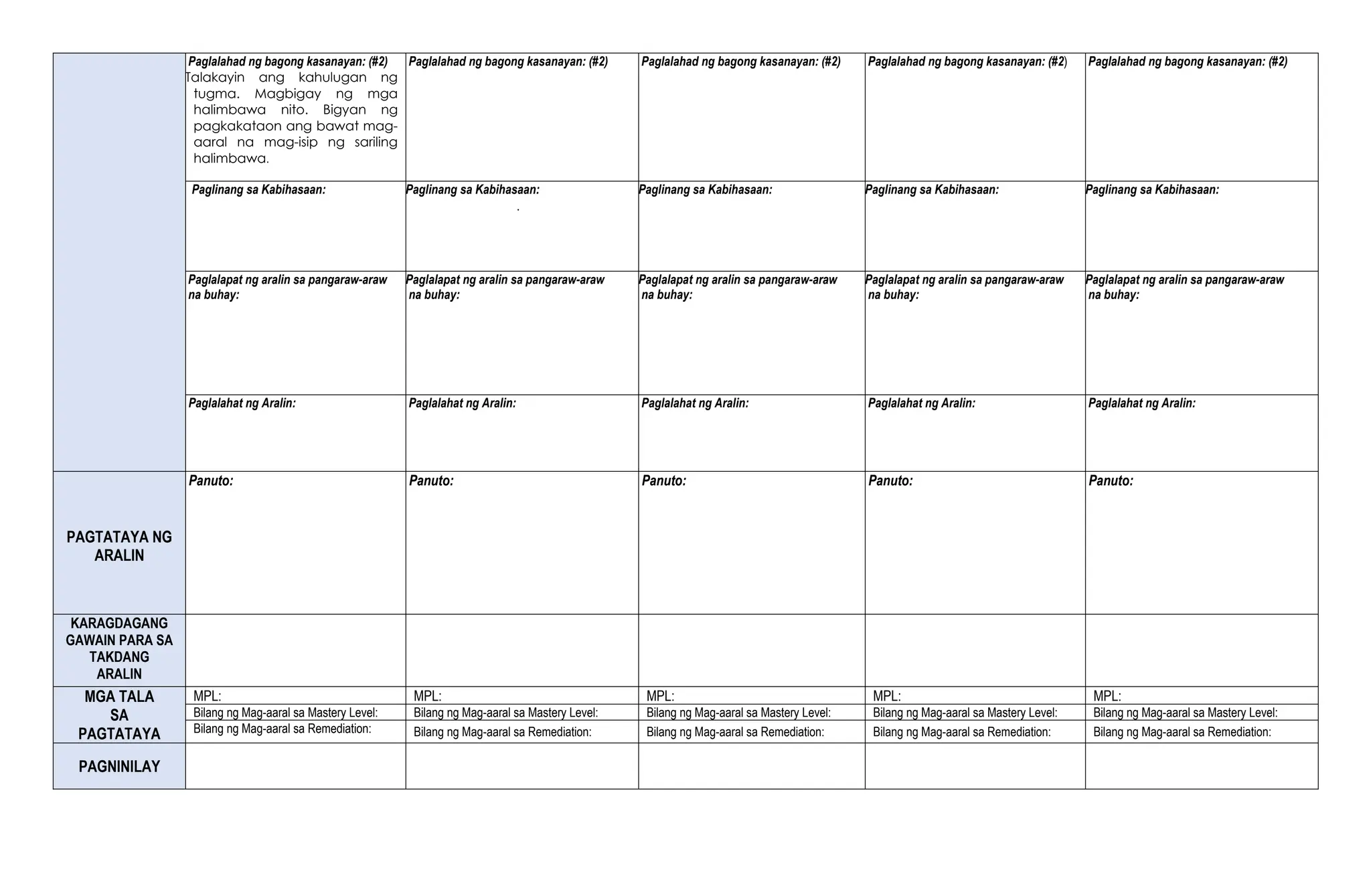 Paglalahad ng bagong kasanayan: (#2)
Talakayin ang kahulugan ng
tugma. Magbigay ng mga
halimbawa nito. Bigyan ng
pagkakataon ang bawat mag-
aaral na mag-isip ng sariling
halimbawa.
Paglalahad ng bagong kasanayan: (#2) Paglalahad ng bagong kasanayan: (#2) Paglalahad ng bagong kasanayan: (#2) Paglalahad ng bagong kasanayan: (#2)
Paglinang sa Kabihasaan: Paglinang sa Kabihasaan:
.
Paglinang sa Kabihasaan: Paglinang sa Kabihasaan: Paglinang sa Kabihasaan:
Paglalapat ng aralin sa pangaraw-araw
na buhay:
Paglalapat ng aralin sa pangaraw-araw
na buhay:
Paglalapat ng aralin sa pangaraw-araw
na buhay:
Paglalapat ng aralin sa pangaraw-araw
na buhay:
Paglalapat ng aralin sa pangaraw-araw
na buhay:
Paglalahat ng Aralin: Paglalahat ng Aralin: Paglalahat ng Aralin: Paglalahat ng Aralin: Paglalahat ng Aralin:
PAGTATAYA NG
ARALIN
Panuto: Panuto: Panuto: Panuto: Panuto:
KARAGDAGANG
GAWAIN PARA SA
TAKDANG
ARALIN
MGA TALA
SA
PAGTATAYA
MPL: MPL: MPL: MPL: MPL:
Bilang ng Mag-aaral sa Mastery Level: Bilang ng Mag-aaral sa Mastery Level: Bilang ng Mag-aaral sa Mastery Level: Bilang ng Mag-aaral sa Mastery Level: Bilang ng Mag-aaral sa Mastery Level:
Bilang ng Mag-aaral sa Remediation: Bilang ng Mag-aaral sa Remediation: Bilang ng Mag-aaral sa Remediation: Bilang ng Mag-aaral sa Remediation: Bilang ng Mag-aaral sa Remediation:
PAGNINILAY
 