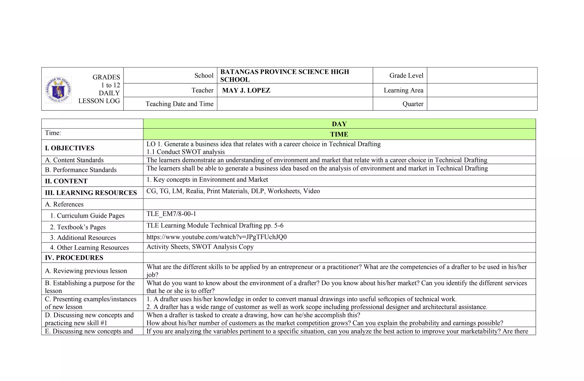 GRADES
1 to 12
DAILY
LESSON LOG
School
BATANGAS PROVINCE SCIENCE HIGH
SCHOOL
Grade Level
Teacher MAY J. LOPEZ Learning Area
Teaching Date and Time Quarter
DAY
Time: TIME
I. OBJECTIVES
LO 1. Generate a business idea that relates with a career choice in Technical Drafting
1.1 Conduct SWOT analysis
A. Content Standards The learners demonstrate an understanding of environment and market that relate with a career choice in Technical Drafting
B. Performance Standards The learners shall be able to generate a business idea based on the analysis of environment and market in Technical Drafting
II. CONTENT 1. Key concepts in Environment and Market
III. LEARNING RESOURCES CG, TG, LM, Realia, Print Materials, DLP, Worksheets, Video
A. References
1. Curriculum Guide Pages TLE_EM7/8-00-1
2. Textbook’s Pages TLE Learning Module Technical Drafting pp. 5-6
3. Additional Resources https://www.youtube.com/watch?v=JPgTFUchJQ0
4. Other Learning Resources Activity Sheets, SWOT Analysis Copy
IV. PROCEDURES
A. Reviewing previous lesson
What are the different skills to be applied by an entrepreneur or a practitioner? What are the competencies of a drafter to be used in his/her
job?
B. Establishing a purpose for the
lesson
What do you want to know about the environment of a drafter? Do you know about his/her market? Can you identify the different services
that he or she is to offer?
C. Presenting examples/instances
of new lesson
1. A drafter uses his/her knowledge in order to convert manual drawings into useful softcopies of technical work.
2. A drafter has a wide range of customer as well as work scope including professional designer and architectural assistance.
D. Discussing new concepts and
practicing new skill #1
When a drafter is tasked to create a drawing, how can he/she accomplish this?
How about his/her number of customers as the market competition grows? Can you explain the probability and earnings possible?
E. Discussing new concepts and If you are analyzing the variables pertinent to a specific situation, can you analyze the best action to improve your marketability? Are there
 