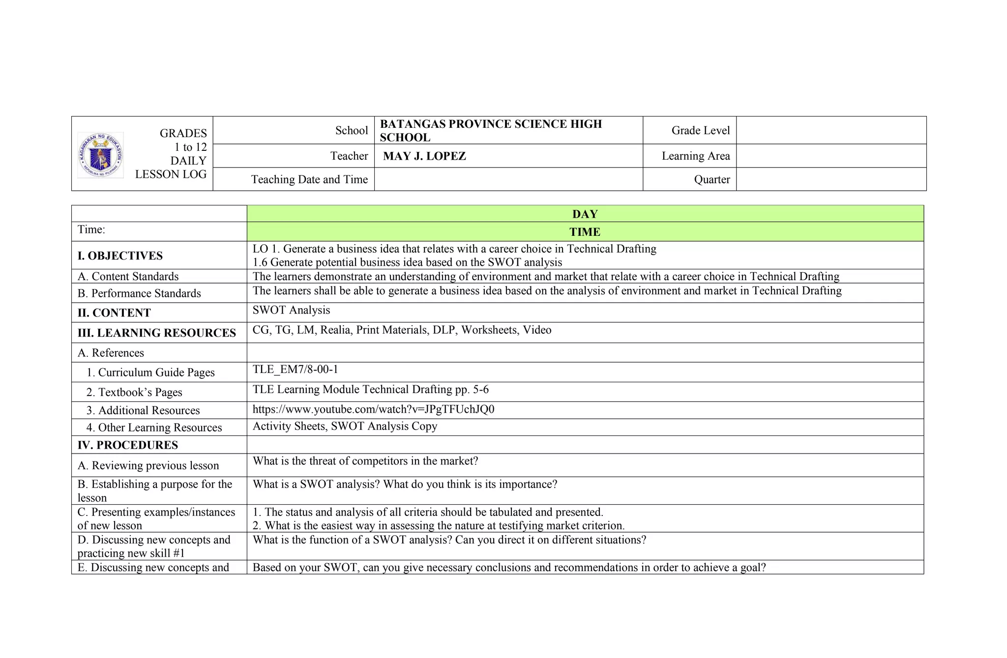 GRADES
1 to 12
DAILY
LESSON LOG
School
BATANGAS PROVINCE SCIENCE HIGH
SCHOOL
Grade Level
Teacher MAY J. LOPEZ Learning Area
Teaching Date and Time Quarter
DAY
Time: TIME
I. OBJECTIVES
LO 1. Generate a business idea that relates with a career choice in Technical Drafting
1.6 Generate potential business idea based on the SWOT analysis
A. Content Standards The learners demonstrate an understanding of environment and market that relate with a career choice in Technical Drafting
B. Performance Standards The learners shall be able to generate a business idea based on the analysis of environment and market in Technical Drafting
II. CONTENT SWOT Analysis
III. LEARNING RESOURCES CG, TG, LM, Realia, Print Materials, DLP, Worksheets, Video
A. References
1. Curriculum Guide Pages TLE_EM7/8-00-1
2. Textbook’s Pages TLE Learning Module Technical Drafting pp. 5-6
3. Additional Resources https://www.youtube.com/watch?v=JPgTFUchJQ0
4. Other Learning Resources Activity Sheets, SWOT Analysis Copy
IV. PROCEDURES
A. Reviewing previous lesson What is the threat of competitors in the market?
B. Establishing a purpose for the
lesson
What is a SWOT analysis? What do you think is its importance?
C. Presenting examples/instances
of new lesson
1. The status and analysis of all criteria should be tabulated and presented.
2. What is the easiest way in assessing the nature at testifying market criterion.
D. Discussing new concepts and
practicing new skill #1
What is the function of a SWOT analysis? Can you direct it on different situations?
E. Discussing new concepts and Based on your SWOT, can you give necessary conclusions and recommendations in order to achieve a goal?
 