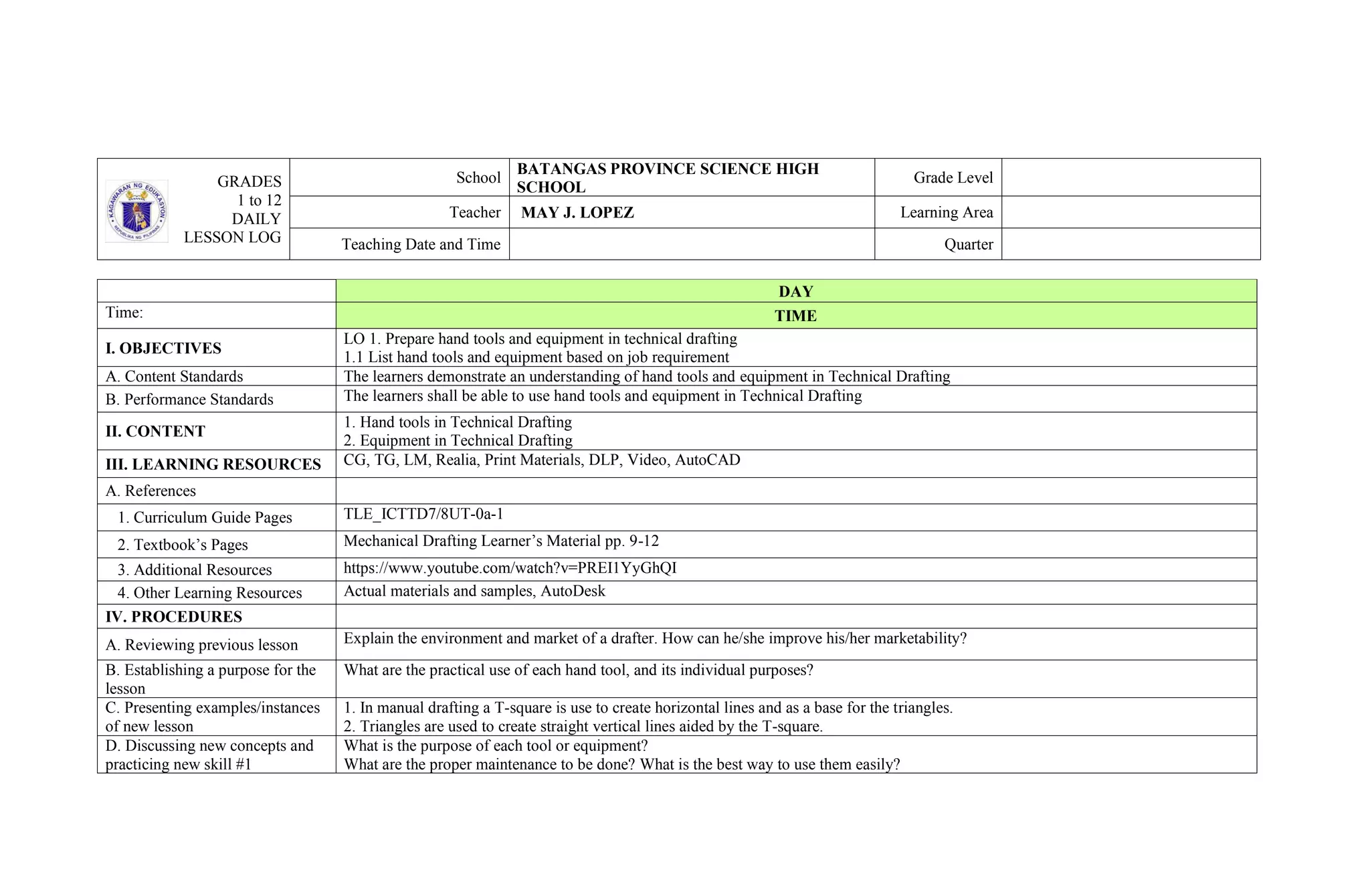 GRADES
1 to 12
DAILY
LESSON LOG
School
BATANGAS PROVINCE SCIENCE HIGH
SCHOOL
Grade Level
Teacher MAY J. LOPEZ Learning Area
Teaching Date and Time Quarter
DAY
Time: TIME
I. OBJECTIVES
LO 1. Prepare hand tools and equipment in technical drafting
1.1 List hand tools and equipment based on job requirement
A. Content Standards The learners demonstrate an understanding of hand tools and equipment in Technical Drafting
B. Performance Standards The learners shall be able to use hand tools and equipment in Technical Drafting
II. CONTENT
1. Hand tools in Technical Drafting
2. Equipment in Technical Drafting
III. LEARNING RESOURCES CG, TG, LM, Realia, Print Materials, DLP, Video, AutoCAD
A. References
1. Curriculum Guide Pages TLE_ICTTD7/8UT-0a-1
2. Textbook’s Pages Mechanical Drafting Learner’s Material pp. 9-12
3. Additional Resources https://www.youtube.com/watch?v=PREI1YyGhQI
4. Other Learning Resources Actual materials and samples, AutoDesk
IV. PROCEDURES
A. Reviewing previous lesson Explain the environment and market of a drafter. How can he/she improve his/her marketability?
B. Establishing a purpose for the
lesson
What are the practical use of each hand tool, and its individual purposes?
C. Presenting examples/instances
of new lesson
1. In manual drafting a T-square is use to create horizontal lines and as a base for the triangles.
2. Triangles are used to create straight vertical lines aided by the T-square.
D. Discussing new concepts and
practicing new skill #1
What is the purpose of each tool or equipment?
What are the proper maintenance to be done? What is the best way to use them easily?
 