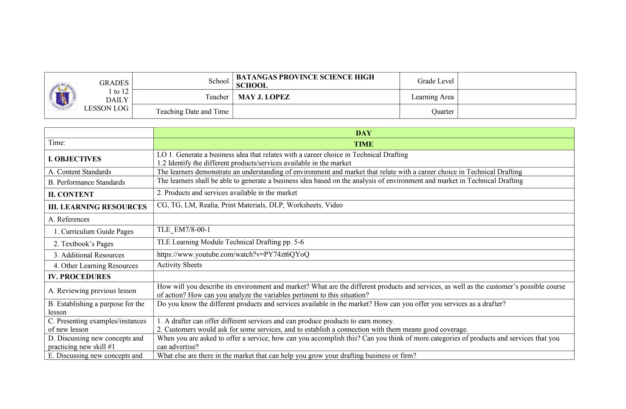 GRADES
1 to 12
DAILY
LESSON LOG
School
BATANGAS PROVINCE SCIENCE HIGH
SCHOOL
Grade Level
Teacher MAY J. LOPEZ Learning Area
Teaching Date and Time Quarter
DAY
Time: TIME
I. OBJECTIVES
LO 1. Generate a business idea that relates with a career choice in Technical Drafting
1.2 Identify the different products/services available in the market
A. Content Standards The learners demonstrate an understanding of environment and market that relate with a career choice in Technical Drafting
B. Performance Standards The learners shall be able to generate a business idea based on the analysis of environment and market in Technical Drafting
II. CONTENT 2. Products and services available in the market
III. LEARNING RESOURCES CG, TG, LM, Realia, Print Materials, DLP, Worksheets, Video
A. References
1. Curriculum Guide Pages TLE_EM7/8-00-1
2. Textbook’s Pages TLE Learning Module Technical Drafting pp. 5-6
3. Additional Resources https://www.youtube.com/watch?v=PY74zt6QYoQ
4. Other Learning Resources Activity Sheets
IV. PROCEDURES
A. Reviewing previous lesson
How will you describe its environment and market? What are the different products and services, as well as the customer’s possible course
of action? How can you analyze the variables pertinent to this situation?
B. Establishing a purpose for the
lesson
Do you know the different products and services available in the market? How can you offer you services as a drafter?
C. Presenting examples/instances
of new lesson
1. A drafter can offer different services and can produce products to earn money.
2. Customers would ask for some services, and to establish a connection with them means good coverage.
D. Discussing new concepts and
practicing new skill #1
When you are asked to offer a service, how can you accomplish this? Can you think of more categories of products and services that you
can advertise?
E. Discussing new concepts and What else are there in the market that can help you grow your drafting business or firm?
 
