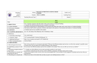 GRADES
1 to 12
DAILY
LESSON LOG
School
BATANGAS PROVINCE SCIENCE HIGH
SCHOOL
Grade Level
Teacher MAY J. LOPEZ Learning Area
Teaching Date and Time Quarter
DAY
Time: TIME
I. OBJECTIVES
LO 1. Generate a business idea that relates with a career choice in Technical Drafting
1.2 Identify the different products/services available in the market
A. Content Standards The learners demonstrate an understanding of environment and market that relate with a career choice in Technical Drafting
B. Performance Standards The learners shall be able to generate a business idea based on the analysis of environment and market in Technical Drafting
II. CONTENT 2. Products and services available in the market
III. LEARNING RESOURCES CG, TG, LM, Realia, Print Materials, DLP, Worksheets, Video
A. References
1. Curriculum Guide Pages TLE_EM7/8-00-1
2. Textbook’s Pages TLE Learning Module Technical Drafting pp. 5-6
3. Additional Resources https://www.youtube.com/watch?v=PY74zt6QYoQ
4. Other Learning Resources Activity Sheets
IV. PROCEDURES
A. Reviewing previous lesson
How will you describe its environment and market? What are the different products and services, as well as the customer’s possible course
of action? How can you analyze the variables pertinent to this situation?
B. Establishing a purpose for the
lesson
Do you know the different products and services available in the market? How can you offer you services as a drafter?
C. Presenting examples/instances
of new lesson
1. A drafter can offer different services and can produce products to earn money.
2. Customers would ask for some services, and to establish a connection with them means good coverage.
D. Discussing new concepts and
practicing new skill #1
When you are asked to offer a service, how can you accomplish this? Can you think of more categories of products and services that you
can advertise?
E. Discussing new concepts and What else are there in the market that can help you grow your drafting business or firm?
 