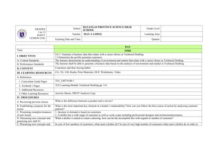 GRADES
1 to 12
DAILY
LESSON LOG
School
BATANGAS PROVINCE SCIENCE HIGH
SCHOOL
Grade Level
Teacher MAY J. LOPEZ Learning Area
Teaching Date and Time Quarter
DAY
Time: TIME
I. OBJECTIVES
LO 1. Generate a business idea that relates with a career choice in Technical Drafting
1.4 Determine the profile potential customers
A. Content Standards The learners demonstrate an understanding of environment and market that relate with a career choice in Technical Drafting
B. Performance Standards The learners shall be able to generate a business idea based on the analysis of environment and market in Technical Drafting
II. CONTENT Customers and their buying habits
III. LEARNING RESOURCES CG, TG, LM, Realia, Print Materials, DLP, Worksheets, Video
A. References
1. Curriculum Guide Pages TLE_EM7/8-00-1
2. Textbook’s Pages TLE Learning Module Technical Drafting pp. 5-6
3. Additional Resources
4. Other Learning Resources Activity Sheets, SWOT Analysis Copy
IV. PROCEDURES
A. Reviewing previous lesson What is the difference between a product and a service?
B. Establishing a purpose for the
lesson
What is the most important key element in a drafter’s marketability? How can you follow the best course of action by analyzing customer
patterns?
C. Presenting examples/instances
of new lesson
1. Increase in demand is based on customers
2. A drafter has a wide range of customer as well as work scope including professional designer and architecturalassistance.
D. Discussing new concepts and
practicing new skill #1
When a drafter is tasked to create a drawing, how can he/she accomplish this with regards to number of customer?
E. Discussing new concepts and In case of low numbers of customers, what must a drafter do? In case of very high number of customers what must a drafter do in order to
 